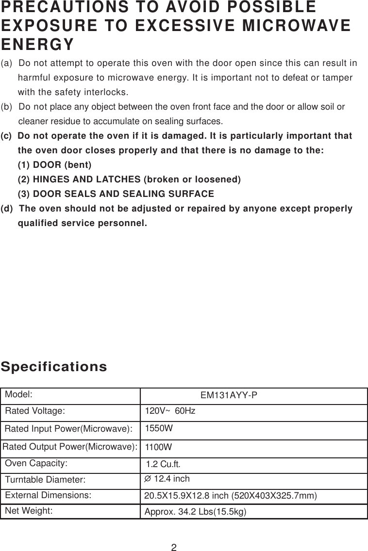 2120V~  60Hz1550W1100W1.2 Cu.ft.SpecificationsEM131AYY-PModel:Rated Voltage:Rated Input Power(Microwave):Rated Output Power(Microwave):Oven Capacity:Turntable Diameter:External Dimensions:Net Weight:PRECAUTIONS TO AVOID POSSIBLEEXPOSURE TO EXCESSIVE MICROWAVEENERGY(a)  Do not attempt to operate this oven with the door open since this can result in      harmful exposure to microwave energy. It is important not to defeat or tamper      with the safety interlocks.(b)  Do not place any object between the oven front face and the door or allow soil or       cleaner residue to accumulate on sealing surfaces.(c)  Do not operate the oven if it is damaged. It is particularly important that      the oven door closes properly and that there is no damage to the:      (1) DOOR (bent)      (2) HINGES AND LATCHES (broken or loosened)      (3) DOOR SEALS AND SEALING SURFACE(d)  The oven should not be adjusted or repaired by anyone except properly      qualified service personnel. 12.4 inch20.5X15.9X12.8 inch (520X403X325.7mm)Approx. 34.2 Lbs(15.5kg)