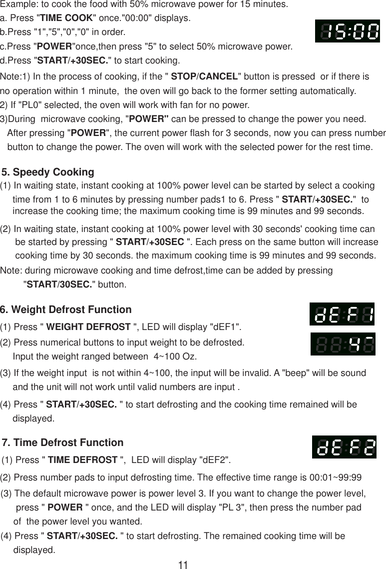 7. Time Defrost Function(1) Press &quot; TIME DEFROST &quot;,  LED will display &quot;dEF2&quot;.(2) Press number pads to input defrosting time. The effective time range is 00:01~99:99(3) The default microwave power is power level 3. If you want to change the power level,      press &quot; POWER &quot; once, and the LED will display &quot;PL 3&quot;, then press the number pad     of  the power level you wanted.(4) Press &quot; START/+30SEC. &quot; to start defrosting. The remained cooking time will be     displayed.Note:1) In the process of cooking, if the &quot; STOP/CANCEL&quot; button is pressed  or if there isno operation within 1 minute,  the oven will go back to the former setting automatically.2) If &quot;PL0&quot; selected, the oven will work with fan for no power.3)During  microwave cooking, &quot;POWER&quot; can be pressed to change the power you need.   After pressing &quot;POWER&quot;, the current power flash for 3 seconds, now you can press number   button to change the power. The oven will work with the selected power for the rest time.6. Weight Defrost Function(1) Press &quot; WEIGHT DEFROST &quot;, LED will display &quot;dEF1&quot;.(2) Press numerical buttons to input weight to be defrosted.     Input the weight ranged between  4~100 Oz.(3) If the weight input  is not within 4~100, the input will be invalid. A &quot;beep&quot; will be sound     and the unit will not work until valid numbers are input .(4) Press &quot; START/+30SEC. &quot; to start defrosting and the cooking time remained will be     displayed.(2) In waiting state, instant cooking at 100% power level with 30 seconds&apos; cooking time can      be started by pressing &quot; START/+30SEC &quot;. Each press on the same button will increase      cooking time by 30 seconds. the maximum cooking time is 99 minutes and 99 seconds.Note: during microwave cooking and time defrost,time can be added by pressing         &quot;START/30SEC.&quot; button.5. Speedy Cooking(1) In waiting state, instant cooking at 100% power level can be started by select a cooking     time from 1 to 6 minutes by pressing number pads1 to 6. Press &quot; START/+30SEC.&quot;  to     increase the cooking time; the maximum cooking time is 99 minutes and 99 seconds.Example: to cook the food with 50% microwave power for 15 minutes.a. Press &quot;TIME COOK&quot; once.&quot;00:00&quot; displays.b.Press &quot;1&quot;,&quot;5&quot;,&quot;0&quot;,&quot;0&quot; in order.c.Press &quot;POWER&quot;once,then press &quot;5&quot; to select 50% microwave power.d.Press &quot;START/+30SEC.&quot; to start cooking.11