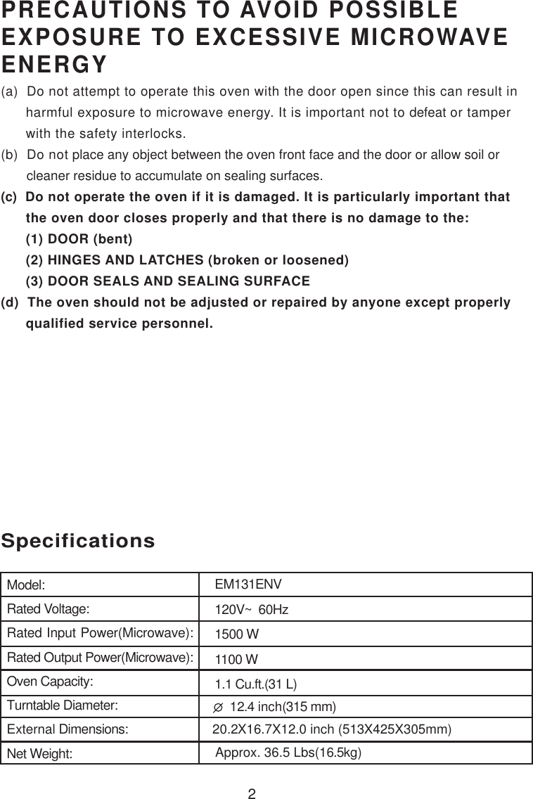 2PRECAUTIONS TO AVOID POSSIBLEEXPOSURE TO EXCESSIVE MICROWAVEENERGY(a)  Do not attempt to operate this oven with the door open since this can result in      harmful exposure to microwave energy. It is important not to defeat or tamper      with the safety interlocks.(b)  Do not place any object between the oven front face and the door or allow soil or       cleaner residue to accumulate on sealing surfaces.(c)  Do not operate the oven if it is damaged. It is particularly important that      the oven door closes properly and that there is no damage to the:      (1) DOOR (bent)      (2) HINGES AND LATCHES (broken or loosened)      (3) DOOR SEALS AND SEALING SURFACE(d)  The oven should not be adjusted or repaired by anyone except properly      qualified service personnel.SpecificationsModel:Rated Voltage:Rated Input Power(Microwave):Rated Output Power(Microwave):Oven Capacity:Turntable Diameter:External Dimensions:Net Weight:EM131ENV120V~  60Hz1100 W1.1 Cu.ft.(31 L)Approx. 36.5 Lbs(16.5kg)20.2X16.7X12.0 inch (513X425X305mm)  12.4 inch(315 mm)1500 W