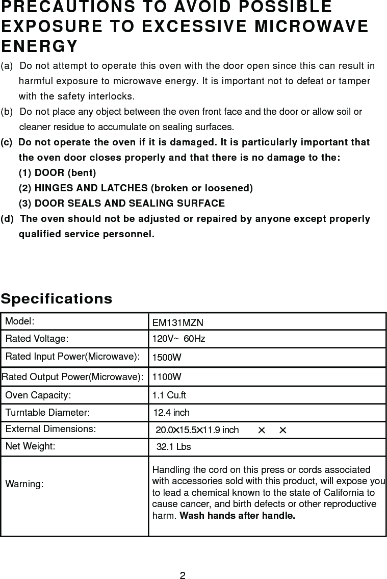 120V~  60Hz1500W1100W1.1 Cu.ftSpecificationsEM131MZN2Handling the cord on this press or cords associatedwith accessories sold with this product, will expose youto lead a chemical known to the state of California tocause cancer, and birth defects or other reproductiveharm. Wash hands after handle.Model:Rated Voltage:Rated Input Power(Microwave):Rated Output Power(Microwave):Oven Capacity:Turntable Diameter:External Dimensions:Net Weight:Warning:12.4 inchPRECAUTIONS TO AVOID POSSIBLEEXPOSURE TO EXCESSIVE MICROWAVEENERGY(a)  Do not attempt to operate this oven with the door open since this can result in      harmful exposure to microwave energy. It is important not to defeat or tamper      with the safety interlocks.(b)  Do not place any object between the oven front face and the door or allow soil or       cleaner residue to accumulate on sealing surfaces.(c)  Do not operate the oven if it is damaged. It is particularly important that      the oven door closes properly and that there is no damage to the:      (1) DOOR (bent)      (2) HINGES AND LATCHES (broken or loosened)      (3) DOOR SEALS AND SEALING SURFACE(d)  The oven should not be adjusted or repaired by anyone except properly      qualified service personnel.20.0  15.5  11.9 inch 32.1 Lbs