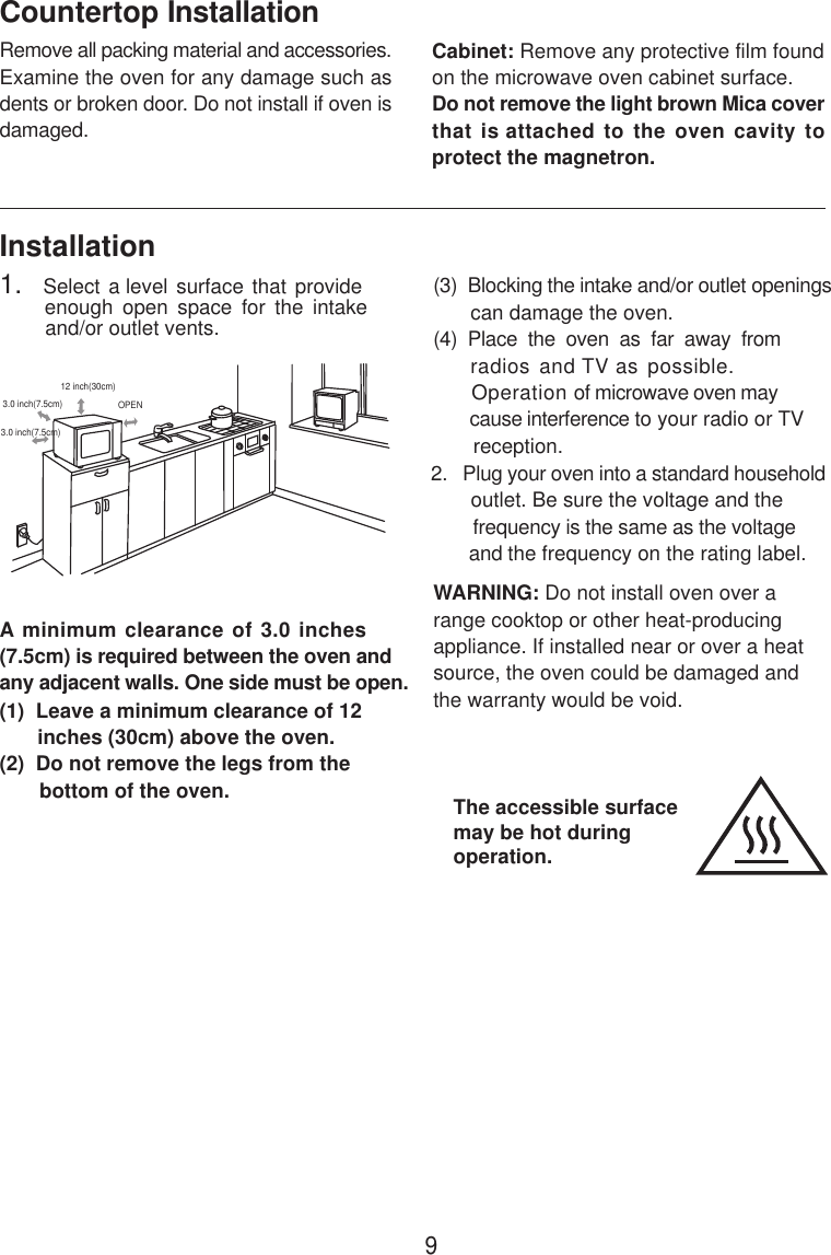 InstallationA minimum clearance of 3.0 inches(7.5cm) is required between the oven andany adjacent walls. One side must be open.(1)  Leave a minimum clearance of 12      inches (30cm) above the oven.(2)  Do not remove the legs from the       bottom of the oven.(3)  Blocking the intake and/or outlet openings       can damage the oven.(4)  Place  the  oven  as  far  away  from     radios and TV as possible.      Operation of microwave oven may       cause interference to your radio or TV       reception.2.   Plug your oven into a standard household       outlet. Be sure the voltage and the        frequency is the same as the voltage       and the frequency on the rating label.WARNING: Do not install oven over arange cooktop or other heat-producingappliance. If installed near or over a heatsource, the oven could be damaged andthe warranty would be void.3.0 inch(7.5cm)3.0 inch(7.5cm)12 inch(30cm)OPENRemove all packing material and accessories.Examine the oven for any damage such asdents or broken door. Do not install if oven isdamaged.Countertop InstallationCabinet: Remove any protective film foundon the microwave oven cabinet surface.Do not remove the light brown Mica coverthat is attached to the oven cavity toprotect the magnetron.1.   Select a level surface  that provide         enough  open  space  for  the  intake        and/or outlet vents.The accessible surfacemay be hot duringoperation.9