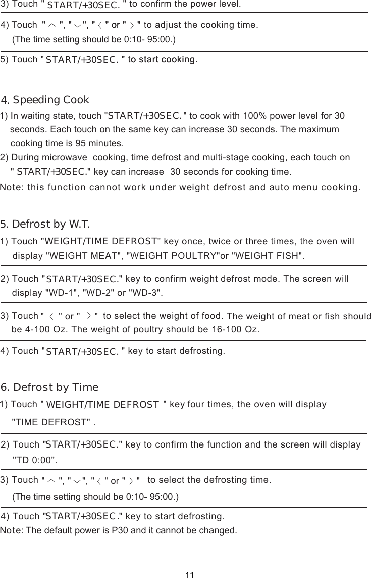  Defrost by W.T.1) In waiting state,   &quot;START/+30SEC1)   &quot;  &quot; key four times, the oven will display  1)   &quot; DEFROST&quot; key once, twice or three times, the oven will Note: this function cannot work under defrost and auto menu cooking.WEIGHT/TIME   TouchTouch &quot;     &quot; or &quot;     &quot; to select the defrosting time.         START/+30SEC seconds. Each touch on the same key can increase 30 seconds. The maximum s.cookin  g tim e is 9  5 minuteweight touch display &quot;WEIGHT MEAT&quot;, &quot;WEIGHT POULTRY&quot;or &quot;WEIGHT FISH&quot;.&quot; key to confirm weight defrost mode. The screen will 2) Touch &quot;3) Touch  to  select  the  weight  of  food.  4) Touch &quot;                DEFROSTWEIGHT/TIME .&quot;TIME DEFROST&quot;〈〉(The time setting should be 0:10- 95:00.).&quot; key to start defrosting.Speeding Cook .&quot; to cook with 100% power level for 30 30 seconds for cooking time.key can increase &quot;    &quot;, &quot;    &quot;, &quot;       &quot; or &quot;    &quot; The weight  should &quot;START/+30SEC.&quot;START/+30SEC.  &quot; key to start defrosting.START/+30SEC.(The time setting should be 0:10- 95:00.)&quot; to start cooking.&quot; to confirm the power level.3) Touch &quot; Touch    to adjust the cooking time. ) 5) Touch &quot; 4&quot;    &quot;, &quot;    &quot;, &quot;       &quot; or &quot;    &quot; &quot; to start cooking. &quot;    &quot;, &quot;    &quot;, &quot;       &quot; or &quot;    &quot; START/+30SEC.START/+30SEC.〈〉〈〈Note:The default power is P30 and it cannot be changed.2) During microwave  cooking, time defrost and multi-stage cooking, each touch on〈〉〈〈START/+30SEC.&quot; key to confirm the function and the screen will display &quot;TD 0:00&quot;.2) Touch &quot;3) Touch4) Touch &quot;4. 5.6. Defrost by Time11display &quot;WD-1&quot;, &quot;WD-2&quot; or &quot;WD-3&quot;. of meat or fishbe 4-100 z. The weight of poultry should be 16-100 Oz. O