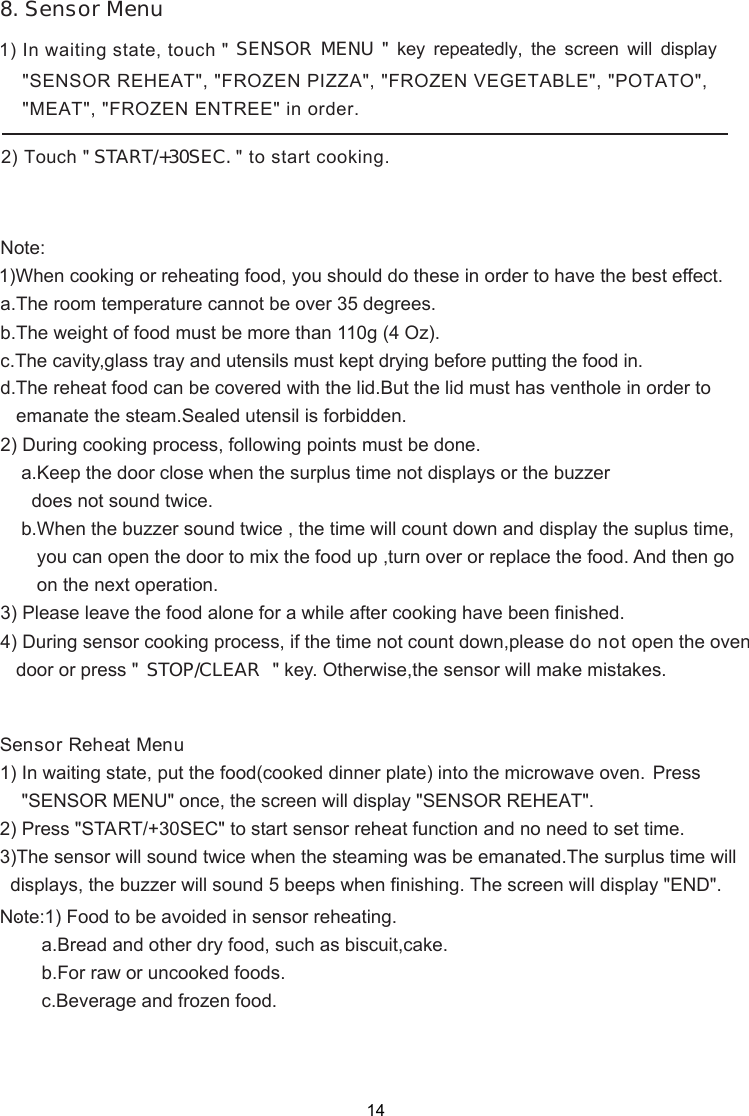 1) In waiting state, touch &quot;        START/+30SEC. &quot; to start cooking.SENSOR MENU  &quot; key repeatedly, the screen will &quot;SENSOR REHEAT&quot;, &quot;FROZEN PIZZA&quot;, &quot;FROZEN VEGETABLE&quot;, &quot;POTATO&quot;,2) During cooking process, following points must be done.    a.Keep the door close when the surplus time not displays or the buzzer      does not sound twice.    b.When the buzzer sound twice , the time will count down and display the suplus time,       you can open the door to mix the food up ,turn over or replace the food. And then go       on the next operation.3) Please leave the food alone for a while after cooking have been finished.4) During sensor cooking process, if the time not count down,please do not open the oven   door or press &quot; &quot; key. Otherwise,the sensor will make mistakes.d.The reheat food can be covered with the lid.But the lid must has venthole in order to   emanate the steam.Sealed utensil is forbidden.Note:1)When cooking or reheating food, you should do these in order to have the best effect.a.The room temperature cannot be over 35 degrees.b.The weight of food must be more than 110g (4 Oz).c.The cavity,glass tray and utensils must kept drying before putting the food in.Sensor Reheat Menu1) In waiting state2) Press &quot;START/+30SEC&quot; to start sensor reheat function and no need to set time.3)The sensor will sound twice when the steaming was be emanated.The surplus time will  displays, the buzzer will sound 5 beeps when finishing. The screen will display &quot;END&quot;.   .Note:1) Food to be avoided in sensor reheating.        a.Bread and other dry food, such as biscuit,cake.        b.For raw or uncooked foods.        c.Beverage and frozen food.ess &quot;SENSOR Pr8. Sensor Menudisplay &quot;MEAT&quot;, &quot;FROZEN ENTREE&quot; in order., put the food(cooked dinner plate) into the microwave oven.MENU&quot; once, the screen will display &quot;SENSOR REHEAT&quot;. STOP/CLEAR142) Touch &quot; 