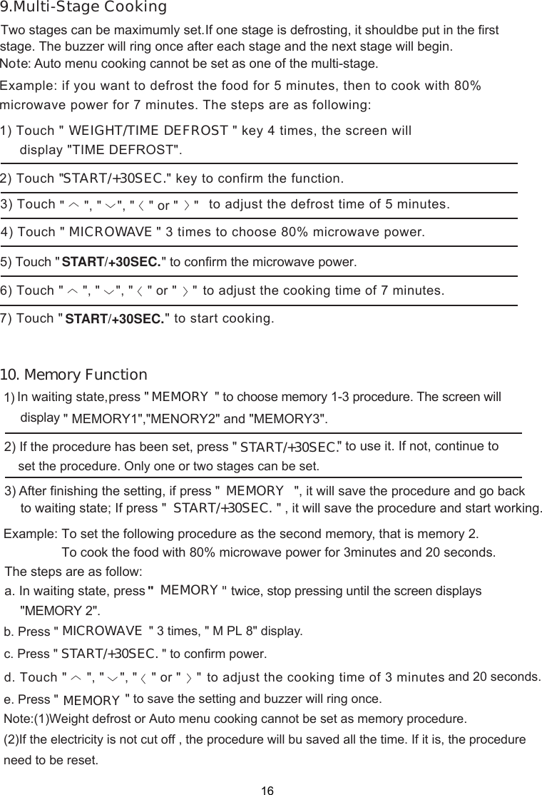 T If one stage is defrosting, it should be put in the firststage. The buzzer will ring once after each stage and the next stage will begin.Note: Auto menu cooking cannot be set as one of the multi-stage.Example: if you want to defrost the food for 5 minutes, then to cook with 80%microwave power for 7 minutes. The steps are as following:1) Touch &quot; &quot; key 4 times, the screen will MICROWAVE &quot; 3 times to choose 80% microwave power.wo stages can be maximumly set.      START/+30SEC. &quot; to confirm the microwave power.) Touch &quot;    to adjust th time of   minutes.e cooking  7&quot; to start cooking.WEIGHT/TIME  DEFROSTdisplay &quot;TIME DEFROST&quot;.     &quot;, &quot;    &quot;, &quot;       &quot; or &quot;    &quot;  &quot;    &quot;, &quot;    &quot;, &quot;       &quot; or &quot;    &quot;                 START/+30SEC. 〈〉〈〈 〈〉〈〈9.Multi-Stage Cooking10. Memory Function16Example: To set the following procedure as the second memory, that is memory 2.                To cook the food with 80% microwave power for 3minutes and 20 seconds.The steps are as follow:a. In waiting state, press &quot;&quot; to confirm power.                   &quot; twice, stop pressing until the screen displaysMEMORY &quot;MEMORY 2&quot;.b. Press &quot;                     &quot; 3 times, &quot; M PL 8&quot; display.MICROWAVESTART/+30SEC.c. Press &quot;Touch &quot;    to adjust th time of   minutese cooking      &quot;, &quot;    &quot;, &quot;       &quot; or &quot;    &quot; d 3 and 20 seconds..                     &quot; to save the setting and buzzer will ring once.MEMORY press &quot;     set the procedure. Only one or two stages can be set.            &quot; to choose memory 1-3 procedure. The screen will MEMORY  &quot; MEMORY1&quot;,&quot;MENORY2&quot; and &quot;MEMORY3&quot;.  &quot; to use it. If not, continue toSTART/+30SEC.&quot;, it will save the procedure and go back In waiting state,display                    Note:(1)Weight defrost or Auto menu cooking cannot be set as memory procedure.                    (2)If the electricity is not cut off , the procedure will bu saved all the time. If it is, the procedure                    need to be reset. 1) 2) If the procedure has been set, press &quot; 3) After finishing the setting, if press &quot;〈〉〈〈e. Press &quot;MEMORYto waiting state; If press &quot;                              &quot; , it will save the procedure and start working.START/+30SEC.START/+30SEC.&quot; key to confirm the function.2) Touch &quot;3) Touch                                     to adjust the defrost time of 5 minutes.4) Touch &quot;5) Touch &quot; 67) Touch &quot; 
