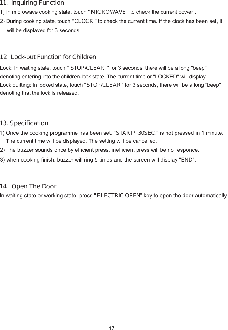 1START/+30SEC minute. The current time will be displayed. The setting will be cancelled. in 1 .&quot; is not pressed 1) Once the cooking programme has been set, &quot; 2) The buzzer sounds once by efficient press, inefficient press will be no responce. 3) when cooking finish, buzzer will ring 5 times and the screen will display &quot;END&quot;.3. SpecificationMICROWAVE&quot;CLOCK &quot; to check the current time.  It .  Lock-out Function for ChildrenLock: In waiting state, touch &quot; STOP/CLEAR &quot; for 3 seconds, there will be a long &quot;beep&quot;denoting entering into the children-lock state. The current time or &quot;LOCKED&quot; will display. Lock quitting: In locked state, touch &quot;STOP/CLEAR &quot; for 3 seconds, there will be a long &quot;beep&quot;denoting that the lock is released.touch &quot; seconds. 1) In microwave cooking state,  2) During cooking state, touch &quot; to check the current power .11.  Inquiring Function1214.  Open The Door In waiting state or working state, press &quot; ELECTRIC OPEN&quot; key to open the door automatically. 17If the clock has been set, will be displayed for 3