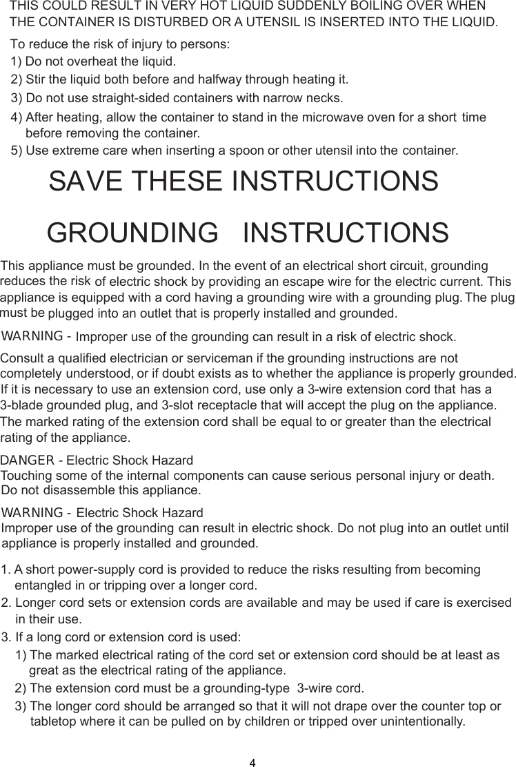  stand in the microwave oven for a short time     before removing the container. spoon or other utensil into the container.This appliance must be grounded. In the event of an electrical short circuit, groundingof electric shock by providing an escape wire for theappliance is equipped with a cord having a plugged into an outlet that is properly installed and grounded.GROUNDING   INSTRUCTIONSTHIS COULD RESULT IN VERY HOT LIQUID SUDDENLY BOILING OVER WHENTHE CONTAINER IS DISTURBED OR A UTENSIL IS INSERTED INTO THE LIQUID.To reduce the risk of injury to persons:1) Do not overheat the liquid.2) Stir the liquid both before and halfway through heating it.3) Do not use straight-sided containers with narrow necks.4) After heating, allow the container to5) Use extreme care when inserting agrounding wire with a grounding plug.reduces the risk electric current. This The plugWARNING - Improper use of the grounding can result in a risk of electric shock.Consult a qualified electrician or serviceman if the grounding instructions are not completely or if doubt exists as to whether the appliance is properly grounded.extension cord, use only a 3-wire extension cord that has aThe marked rating of the extension cord shall be equal to or greater than the electricalappliance.understood,If it is necessary to use an3-blade grounded plug, and 3-slot receptacle that will accept the plug on the appliance.rating of theElectric Shock HazardTouching some of the internal components can cause serious personal injury or death.disassemble this appliance.DANGER - Do notElectric Shock HazardImproper use of the grounding can result in electric shock. Do not plug into an outlet untilappliance is properly installed and grounded.WARNING -1. A short power supply cord is provided to reduce the risks resulting from becoming    entangled in or tripping over a longer cord.2. Longer cord sets or extension cords are available and may be used if care is exercised    in their use.3. If a long cord or extension cord is used:   1) The marked electrical rating of the cord set or extension cord should be at least asgreat as the electrical rating of the appliance.    2) The extension cord must be a grounding-type  3-wire cord.    3) The longer cord should be arranged so that it will not drape over the counter top or        tabletop where it can be pulled on by children or tripped over unintentionally.SA E THESE INSTRUCTIONS-must beV4