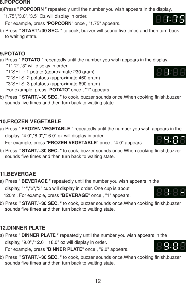 129.POTATOa) Press &quot; POTATO &quot; repeatedly until the number you wish appears in the display,     &quot;1&quot;,&quot;2&quot;,&quot;3&quot; will display in order.     &quot;1&quot;SET  : 1 potato (approximate 230 gram)     &quot;2&quot;SETS: 2 potatoes (approximate 460 gram)     &quot;3&quot;SETS: 3 potatoes (approximate 690 gram)     For example, press &quot;POTATO&quot; once , &quot;1&quot; appears.b) Press &quot; START/+30 SEC. &quot; to cook, buzzer sounds once.When cooking finish,buzzer    sounds five times and then turn back to waiting state.8.POPCORNa)Press &quot; POPCORN &quot; repeatedly until the number you wish appears in the display,   &quot;1.75&quot;,&quot;3.0&quot;,&quot;3.5&quot; Oz will display in order.    For example, press &quot;POPCORN&quot; once , &quot;1.75&quot; appears.b) Press &quot; START/+30 SEC. &quot; to cook, buzzer will sound five times and then turn back    to waiting state.10.FROZEN VEGETABLEa) Press &quot; FROZEN VEGETABLE &quot; repeatedly until the number you wish appears in the    display, &quot;4.0&quot;,&quot;8.0&quot;,&quot;16.0&quot; oz will display in order.    For example, press &quot;FROZEN VEGETABLE&quot; once , &quot;4.0&quot; appears.b) Press &quot; START/+30 SEC. &quot; to cook, buzzer sounds once.When cooking finish,buzzer    sounds five times and then turn back to waiting state.11.BEVERGAEa) Press &quot; BEVERAGE &quot; repeatedly until the number you wish appears in the    display, &quot;1&quot;,&quot;2&quot;,&quot;3&quot; cup will display in order. One cup is about   120ml. For example, press &quot;BEVERAGE&quot; once , &quot;1&quot; appears.b) Press &quot; START/+30 SEC. &quot; to cook, buzzer sounds once.When cooking finish,buzzer    sounds five times and then turn back to waiting state.12.DINNER PLATEa) Press &quot; DINNER PLATE &quot; repeatedly until the number you wish appears in the    display, &quot;9.0&quot;,&quot;12.0&quot;,&quot;18.0&quot; oz will display in order.    For example, press &quot;DINNER PLATE&quot; once , &quot;9.0&quot; appears.b) Press &quot; START/+30 SEC. &quot; to cook, buzzer sounds once.When cooking finish,buzzer    sounds five times and then turn back to waiting state.