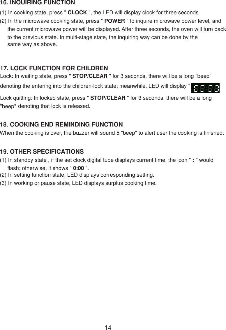 19. OTHER SPECIFICATIONS(1) In standby state , if the set clock digital tube displays current time, the icon &quot; : &quot; would     flash; otherwise, it shows &quot; 0:00 &quot;.(2) In setting function state, LED displays corresponding setting.(3) In working or pause state, LED displays surplus cooking time.When the cooking is over, the buzzer will sound 5 &quot;beep&quot; to alert user the cooking is finished.18. COOKING END REMINDING FUNCTION16. INQUIRING FUNCTION(1) In cooking state, press &quot; CLOCK &quot;, the LED will display clock for three seconds.(2) In the microwave cooking state, press &quot; POWER &quot; to inquire microwave power level, and     the current microwave power will be displayed. After three seconds, the oven will turn back     to the previous state. In multi-stage state, the inquiring way can be done by the     same way as above.17. LOCK FUNCTION FOR CHILDRENLock: In waiting state, press &quot; STOP/CLEAR &quot; for 3 seconds, there will be a long &quot;beep&quot;denoting the entering into the children-lock state; meanwhile, LED will display &quot;                    &quot;Lock quitting: In locked state, press &quot; STOP/CLEAR &quot; for 3 seconds, there will be a long&quot;beep&quot; denoting that lock is released.14