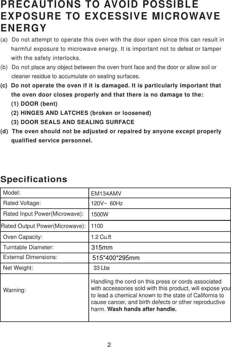 120V~  60Hz1500W11001.2 Cu.ftSpecificationsEM134AMV2Handling the cord on this press or cords associatedwith accessories sold with this product, will expose youto lead a chemical known to the state of California tocause cancer, and birth defects or other reproductiveharm. Wash hands after handle.Model:Rated Voltage:Rated Input Power(Microwave):Rated Output Power(Microwave):Oven Capacity:Turntable Diameter:External Dimensions:Net Weight:Warning:PRECAUTIONS TO AVOID POSSIBLEEXPOSURE TO EXCESSIVE MICROWAVEENERGY(a)  Do not attempt to operate this oven with the door open since this can result in      harmful exposure to microwave energy. It is important not to defeat or tamper      with the safety interlocks.(b)  Do not place any object between the oven front face and the door or allow soil or       cleaner residue to accumulate on sealing surfaces.(c)  Do not operate the oven if it is damaged. It is particularly important that      the oven door closes properly and that there is no damage to the:      (1) DOOR (bent)      (2) HINGES AND LATCHES (broken or loosened)      (3) DOOR SEALS AND SEALING SURFACE(d)  The oven should not be adjusted or repaired by anyone except properly      qualified service personnel.  33 Lbs315mm515*400*295mm