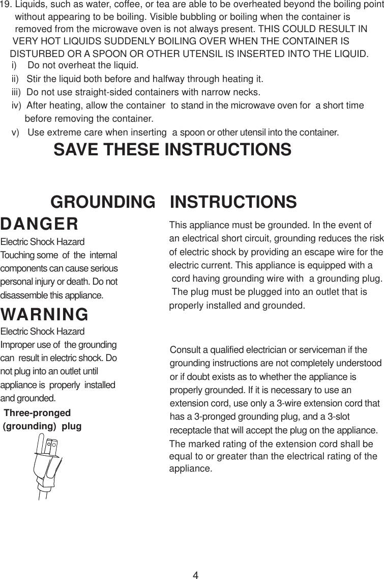 4i)    Do not overheat the liquid.ii)   Stir the liquid both before and halfway through heating it.iii)  Do not use straight-sided containers with narrow necks.iv)  After heating, allow the container  to stand in the microwave oven for  a short time     before removing the container.v)   Use extreme care when inserting  a spoon or other utensil into the container.19. Liquids, such as water, coffee, or tea are able to be overheated beyond the boiling point      without appearing to be boiling. Visible bubbling or boiling when the container is      removed from the microwave oven is not always present. THIS COULD RESULT IN     VERY HOT LIQUIDS SUDDENLY BOILING OVER WHEN THE CONTAINER IS    DISTURBED OR A SPOON OR OTHER UTENSIL IS INSERTED INTO THE LIQUID.This appliance must be grounded. In the event ofan electrical short circuit, grounding reduces the riskof electric shock by providing an escape wire for theelectric current. This appliance is equipped with a cord having grounding wire with  a grounding plug. The plug must be plugged into an outlet that isproperly installed and grounded.Consult a qualified electrician or serviceman if thegrounding instructions are not completely understoodor if doubt exists as to whether the appliance isproperly grounded. If it is necessary to use anextension cord, use only a 3-wire extension cord thathas a 3-pronged grounding plug, and a 3-slotreceptacle that will accept the plug on the appliance.GROUNDING   INSTRUCTIONSSAVE THESE INSTRUCTIONSWARNINGDANGERElectric Shock HazardTouching some  of  the  internalcomponents can cause seriouspersonal injury or death. Do notdisassemble this appliance.Electric Shock HazardImproper use of  the groundingcan  result in electric shock. Donot plug into an outlet untilappliance is  properly  installedand grounded.(grounding)  plugThree-prongedThe marked rating of the extension cord shall beequal to or greater than the electrical rating of theappliance.