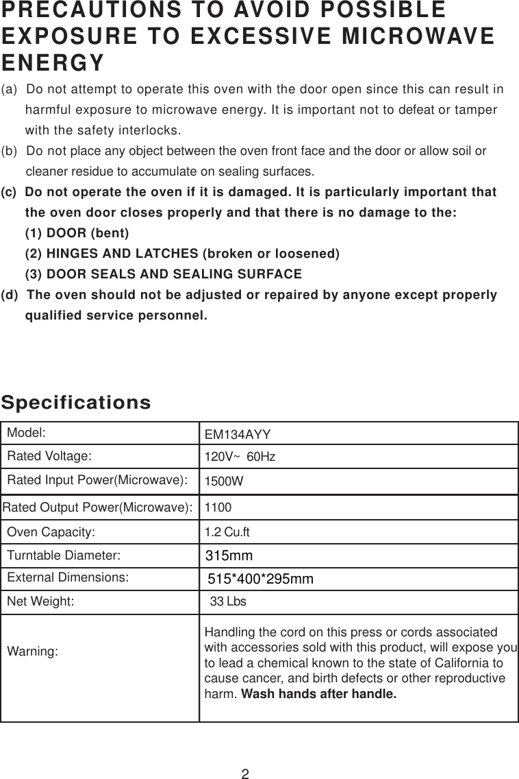 120V~  60Hz1500W11001.2 Cu.ftSpecificationsEM134AYY2Handling the cord on this press or cords associatedwith accessories sold with this product, will expose youto lead a chemical known to the state of California tocause cancer, and birth defects or other reproductiveharm. Wash hands after handle.Model:Rated Voltage:Rated Input Power(Microwave):Rated Output Power(Microwave):Oven Capacity:Turntable Diameter:External Dimensions:Net Weight:Warning:PRECAUTIONS TO AVOID POSSIBLEEXPOSURE TO EXCESSIVE MICROWAVEENERGY(a)  Do not attempt to operate this oven with the door open since this can result in      harmful exposure to microwave energy. It is important not to defeat or tamper      with the safety interlocks.(b)  Do not place any object between the oven front face and the door or allow soil or       cleaner residue to accumulate on sealing surfaces.(c)  Do not operate the oven if it is damaged. It is particularly important that      the oven door closes properly and that there is no damage to the:      (1) DOOR (bent)      (2) HINGES AND LATCHES (broken or loosened)      (3) DOOR SEALS AND SEALING SURFACE(d)  The oven should not be adjusted or repaired by anyone except properly      qualified service personnel.  33 Lbs315mm515*400*295mm