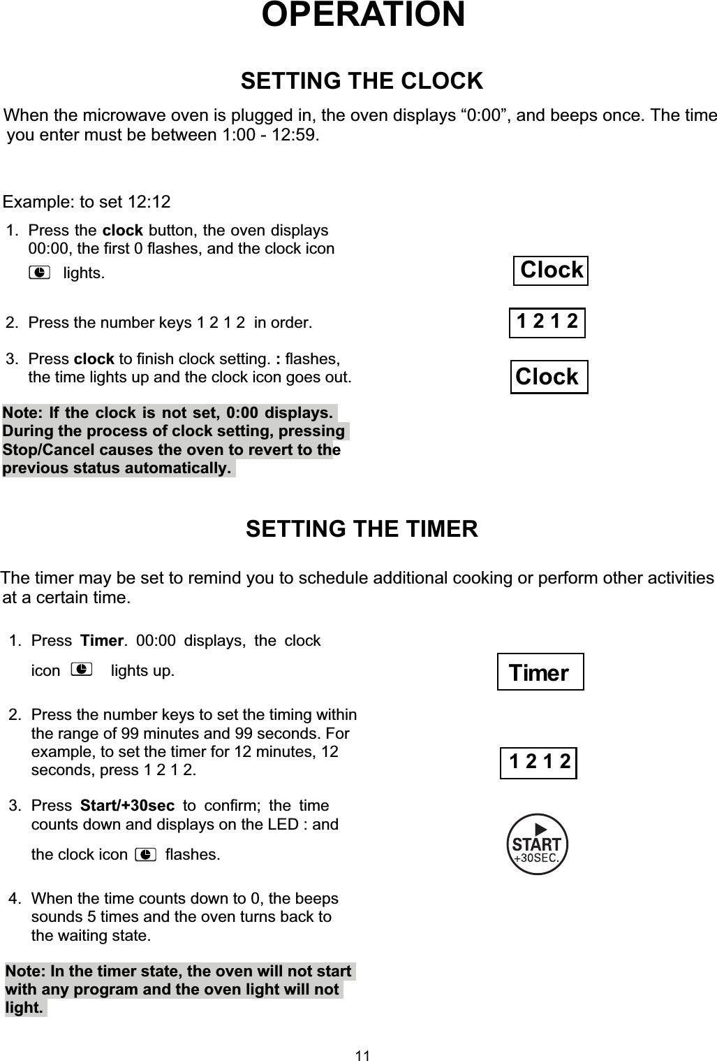 OPERATIONWhen the microwave oven is plugged in, the oven displays “0:00”, and beeps once. The timeyou enter must be between 1:00 - 12:59.SETTING THE TIMERThe timer may be set to remind you to schedule additional cooking or perform other activitiesat a certain time.1. Press Timer. 00:00 displays, the clockicon    lights up.2.  Press the number keys to set the timing withinthe range of 99 minutes and 99 seconds. Forexample, to set the timer for 12 minutes, 12seconds, press 1 2 1 2.3. Press Start/+30sec to confirm; the timecounts down and displays on the LED : andthe clock icon    flashes.4.  When the time counts down to 0, the beepssounds 5 times and the oven turns back tothe waiting state.Note: In the timer state, the oven will not startwith any program and the oven light will notlight.1 2 1 2Example: to set 12:121. Press the clock button, the oven displays00:00, the first 0 flashes, and the clock icon2.  Press the number keys 1 2 1 2  in order.3. Press clock to finish clock setting. : flashes,the time lights up and the clock icon goes out.Note: If the clock is not set, 0:00 displays.During the process of clock setting, pressingprevious status automatically.1 2 1 2SETTING THE CLOCKClockClockStop/Cancel causes the oven to revert to theTimerlights.11