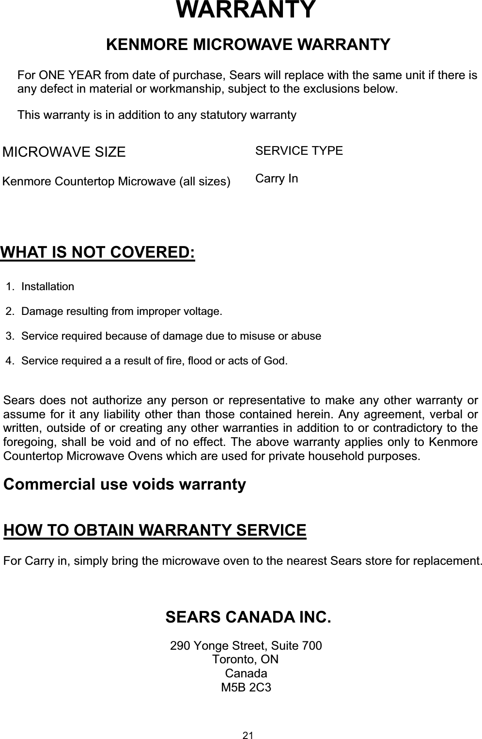 WARRANTYKENMORE MICROWAVE WARRANTY  For ONE YEAR from date of purchase, Sears will replace with the same unit if there isany defect in material or workmanship, subject to the exclusions below.  This warranty is in addition to any statutory warrantyMICROWAVE SIZEKenmore Countertop Microwave (all sizes)SERVICE TYPECarry InWHAT IS NOT COVERED:1. Installation2.  Damage resulting from improper voltage.3.  Service required because of damage due to misuse or abuse4.  Service required a a result of fire, flood or acts of God.Sears does not authorize any person or representative to make any other warranty orassume for it any liability other than those contained herein. Any agreement, verbal orwritten, outside of or creating any other warranties in addition to or contradictory to theforegoing, shall be void and of no effect. The above warranty applies only to KenmoreCountertop Microwave Ovens which are used for private household purposes.Commercial use voids warrantyHOW TO OBTAIN WARRANTY SERVICEFor Carry in, simply bring the microwave oven to the nearest Sears store for replacement.SEARS CANADA INC.290 Yonge Street, Suite 700Toronto, ONCanadaM5B 2C321