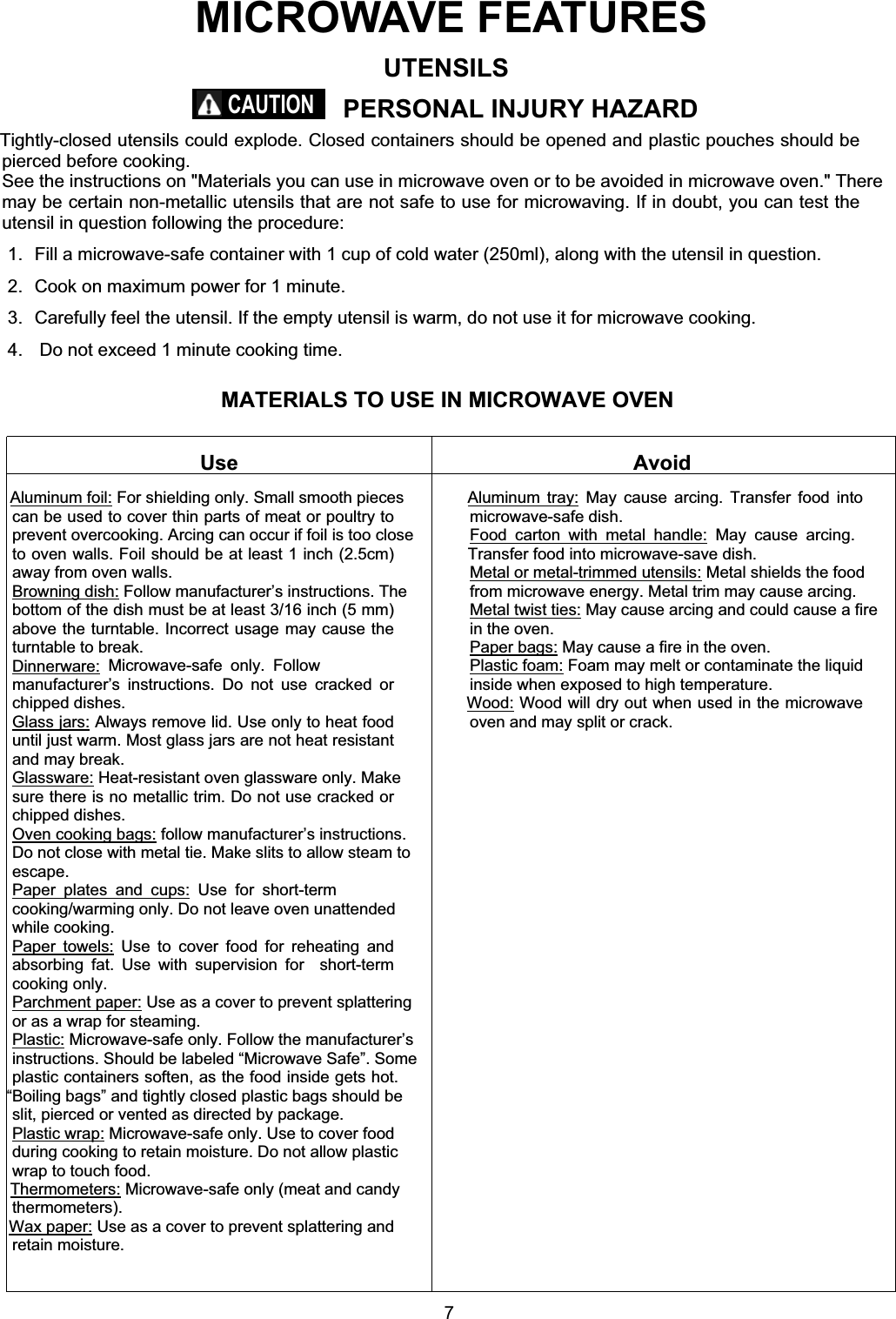 MATERIALS TO USE IN MICROWAVE OVENMICROWAVE FEATURESUse AvoidAluminum foil: For shielding only. Small smooth piecescan be used to cover thin parts of meat or poultry toprevent overcooking. Arcing can occur if foil is too closeto oven walls. Foil should be at least 1 inch (2.5cm)away from oven walls.Browning dish: Follow manufacturer’s instructions. Thebottom of the dish must be at least 3/16 inch (5 mm)above the turntable. Incorrect usage may cause theturntable to break.Dinnerware: Microwave-safe only. Followmanufacturer’s instructions. Do not use cracked orchipped dishes.Glass jars: Always remove lid. Use only to heat fooduntil just warm. Most glass jars are not heat resistantand may break.Glassware: Heat-resistant oven glassware only. Makesure there is no metallic trim. Do not use cracked orchipped dishes.Oven cooking bags: follow manufacturer’s instructions.Do not close with metal tie. Make slits to allow steam toescape.Paper plates and cups: Use for short-termcooking/warming only. Do not leave oven unattendedwhile cooking.Paper towels: Use to cover food for reheating andabsorbing fat. Use with supervision for  short-termcooking only.Parchment paper: Use as a cover to prevent splatteringor as a wrap for steaming.Plastic: Microwave-safe only. Follow the manufacturer’sinstructions. Should be labeled “Microwave Safe”. Someplastic containers soften, as the food inside gets hot.“Boiling bags” and tightly closed plastic bags should beslit, pierced or vented as directed by package.Plastic wrap: Microwave-safe only. Use to cover foodduring cooking to retain moisture. Do not allow plasticwrap to touch food.Thermometers: Microwave-safe only (meat and candythermometers).Wax paper: Use as a cover to prevent splattering andretain moisture.Aluminum tray: May cause arcing. Transfer food intomicrowave-safe dish.Food carton with metal handle: May cause arcing.Transfer food into microwave-save dish.Metal or metal-trimmed utensils: Metal shields the foodfrom microwave energy. Metal trim may cause arcing.Metal twist ties: May cause arcing and could cause a firein the oven.Paper bags: May cause a fire in the oven.Plastic foam: Foam may melt or contaminate the liquidinside when exposed to high temperature.Wood: Wood will dry out when used in the microwaveoven and may split or crack.UTENSILSPERSONAL INJURY HAZARDTightly-closed utensils could explode. Closed containers should be opened and plastic pouches should bepierced before cooking.See the instructions on &quot;Materials you can use in microwave oven or to be avoided in microwave oven.&quot; Theremay be certain non-metallic utensils that are not safe to use for microwaving. If in doubt, you can test theutensil in question following the procedure:1.  Fill a microwave-safe container with 1 cup of cold water (250ml), along with the utensil in question.2.  Cook on maximum power for 1 minute.3.  Carefully feel the utensil. If the empty utensil is warm, do not use it for microwave cooking.4.   Do not exceed 1 minute cooking time.CAUTION7