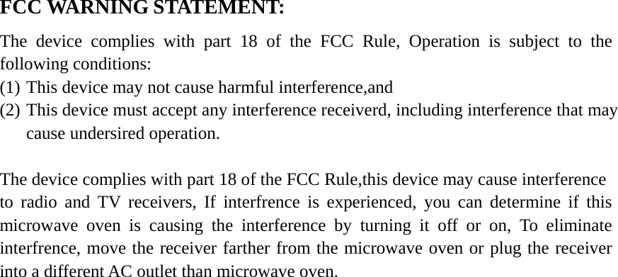 FCC WARNING STATEMENT: The device complies with part 18 of the FCC Rule, Operation is subject to the following conditions: (1) This device may not cause harmful interference,and (2) This device must accept any interference receiverd, including interference that may cause undersired operation.  The device complies with part 18 of the FCC Rule,this device may cause interference to radio and TV receivers, If interfrence is experienced, you can determine if this microwave oven is causing the interference by turning it off or on, To eliminate interfrence, move the receiver farther from the microwave oven or plug the receiver into a different AC outlet than microwave oven. 