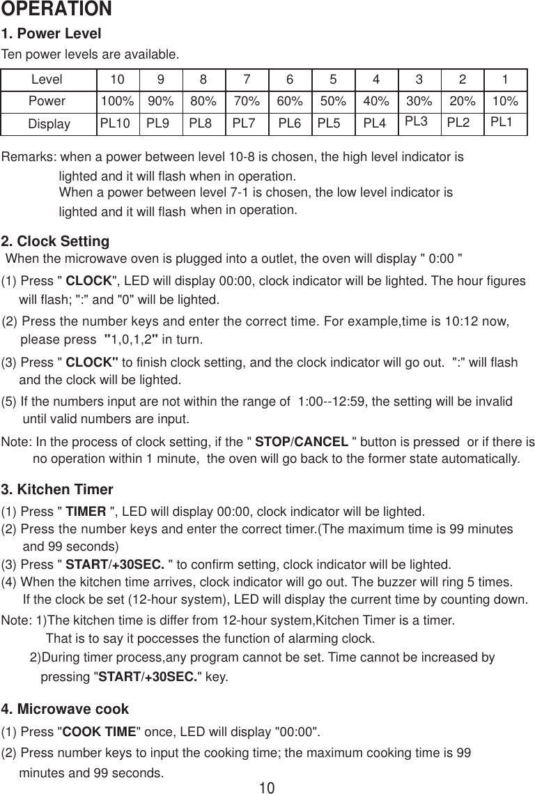 1. Power LevelTen power levels are available.LevelPower10100%990%880%770%660%550%440%330%220%110%Remarks: when a power between level 10-8 is chosen, the high level indicator is                lighted and it will flash when in operation.                When a power between level 7-1 is chosen, the low level indicator is                lighted and it will flash when in operation.2. Clock SettingWhen the microwave oven is plugged into a outlet, the oven will display &quot; 0:00 &quot;(1) Press &quot; CLOCK&quot;, LED will display 00:00, clock indicator will be lighted. The hour figures     will flash; &quot;:&quot; and &quot;0&quot; will be lighted.(2) Press the number keys and enter the correct time. For example,time is 10:12 now,     please press  &quot;1,0,1,2&quot; in turn.(3) Press &quot; CLOCK&quot; to finish clock setting, and the clock indicator will go out.  &quot;:&quot; will flash     and the clock will be lighted.(5) If the numbers input are not within the range of  1:00--12:59, the setting will be invalid      until valid numbers are input.Note: In the process of clock setting, if the &quot; STOP/CANCEL &quot; button is pressed  or if there isno operation within 1 minute,  the oven will go back to the former state automatically.3. Kitchen Timer(1) Press &quot; TIMER &quot;, LED will display 00:00, clock indicator will be lighted.(2) Press the number keys and enter the correct timer.(The maximum time is 99 minutes      and 99 seconds)(3) Press &quot; START/+30SEC. &quot; to confirm setting, clock indicator will be lighted.(4) When the kitchen time arrives, clock indicator will go out. The buzzer will ring 5 times.      If the clock be set (12-hour system), LED will display the current time by counting down.Note: 1)The kitchen time is differ from 12-hour system,Kitchen Timer is a timer.That is to say it poccesses the function of alarming clock.PL10 PL9 PL8 PL7 PL6 PL5 PL4 PL3 PL2 PL1        2)During timer process,any program cannot be set. Time cannot be increased by           pressing &quot;START/+30SEC.&quot; key.4. Microwave cook(2) Press number keys to input the cooking time; the maximum cooking time is 99     minutes and 99 seconds.(1) Press &quot;COOK TIME&quot; once, LED will display &quot;00:00&quot;.10OPERATIONDisplay