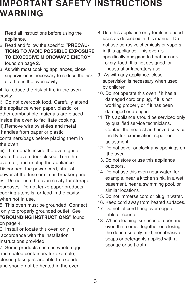 3IMPORTANT SAFETY INSTRUCTIONSWARNING1. Read all instructions before using the    appliance.2. Read and follow the specific: &quot;PRECAU-    TIONS TO AVOID POSSIBLE EXPOSURE    TO EXCESSIVE MICROWAVE ENERGY&quot;    found on page 2.3. As with most cooking appliances, close    supervision is necessary to reduce the risk    of a fire in the oven cavity.4.To reduce the risk of fire in the ovencavity:i). Do not overcook food. Carefully attendthe appliance when paper, plastic, orother combustible materials are placedinside the oven to facilitate cooking.ii).Remove wire twist-ties and metal handles from paper or plasticcontainers/bags before placing them inthe oven.iii). If materials inside the oven ignite,keep the oven door closed. Turn theoven off, and unplug the appliance.Disconnect the power cord, shut offpower at the fuse or circuit breaker panel.iv). Do not use the oven cavity for storagepurposes. Do not leave paper products,cooking utensils, or food in the cavitywhen not in use.5. This oven must be grounded. Connect only to properly grounded outlet. See&quot;GROUNDING INSTRUCTIONS&quot; foundon page 4.6. Install or locate this oven only in accordance with the installationinstructions provided.7. Some products such as whole eggsand sealed containers-for example,closed glass jars-are able to explodeand should not be heated in the oven.8. Use this appliance only for its intended    uses as described in this manual. Do    not use corrosive chemicals or vapors    in this appliance. This oven is    specifically designed to heat or cook       or dry  food. It is not designed for      industrial or laboratory use.9.  As with any appliance, close    supervision is necessary when used    by children.10. Do not operate this oven if it has a      damaged cord or plug, if it is not      working properly or if it has been      damaged or dropped.11. This appliance should be serviced only      by qualified service technicians.      Contact the nearest authorized service      facility for examination, repair or      adjustment.12. Do not cover or block any openings on       the oven.13. Do not store or use this appliance      outdoors.14. Do not use this oven near water, for      example, near a kitchen sink, in a wet      basement, near a swimming pool, or      similar locations.15. Do not immerse cord or plug in water.16. Keep cord away from heated surfaces.17. Do not let cord hang over edge of      table or counter.18. When cleaning  surfaces of door and      oven that comes together on closing      the door, use only mild, nonabrasive      soaps or detergents applied with a      sponge or soft cloth.