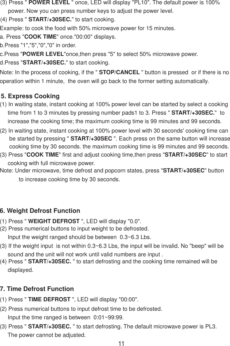 (3) Press &quot; POWER LEVEL &quot; once, LED will display &quot;PL10&quot;. The default power is 100%     power. Now you can press number keys to adjust the power level.(4) Press &quot; START/+30SEC.&quot; to start cooking.Note: In the process of cooking, if the &quot; STOP/CANCEL &quot; button is pressed  or if there is nooperation within 1 minute,  the oven will go back to the former setting automatically.Example: to cook the food with 50% microwave power for 15 minutes.a. Press &quot;COOK TIME&quot; once.&quot;00:00&quot; displays.b.Press &quot;1&quot;,&quot;5&quot;,&quot;0&quot;,&quot;0&quot; in order.c.Press &quot;POWER LEVEL&quot;once,then press &quot;5&quot; to select 50% microwave power.d.Press &quot;START/+30SEC.&quot; to start cooking.(2) In waiting state, instant cooking at 100% power level with 30 seconds&apos; cooking time can      be started by pressing &quot; START/+30SEC &quot;. Each press on the same button will increase      cooking time by 30 seconds. the maximum cooking time is 99 minutes and 99 seconds.Note: Under microwave, time defrost and popcorn states, press &quot;START/+30SEC&quot; button            to increase cooking time by 30 seconds.5. Express Cooking(1) In waiting state, instant cooking at 100% power level can be started by select a cooking     time from 1 to 3 minutes by pressing number pads1 to 3. Press &quot; START/+30SEC.&quot;  to     increase the cooking time; the maximum cooking time is 99 minutes and 99 seconds.(3) Press &quot;COOK TIME&quot; first and adjust cooking time,then press &quot;START/+30SEC&quot; to start     cooking with full microwave power.6. Weight Defrost Function(1) Press &quot; WEIGHT DEFROST &quot;, LED will display &quot;0.0&quot;.(2) Press numerical buttons to input weight to be defrosted.     Input the weight ranged should be between  0.3~6.3 Lbs.(3) If the weight input  is not within 0.3~6.3 Lbs, the input will be invalid. No &quot;beep&quot; will be     sound and the unit will not work until valid numbers are input .(4) Press &quot; START/+30SEC. &quot; to start defrosting and the cooking time remained will be     displayed.7. Time Defrost Function(1) Press &quot; TIME DEFROST &quot;, LED will display &quot;00:00&quot;.(2) Press numerical buttons to input defrost time to be defrosted.     Input the time ranged is between  0:01~99:99.(3) Press &quot; START/+30SEC. &quot; to start defrosting. The default microwave power is PL3.     The power cannot be adjusted.11