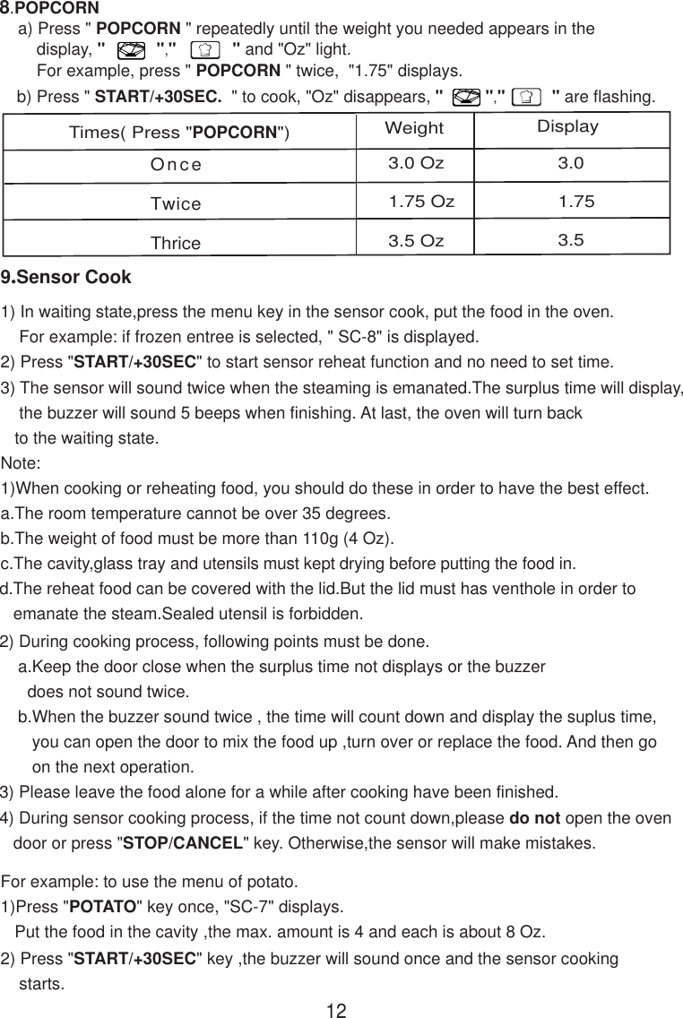 OnceTwiceThrice3.0 Oz1.75 Oz3.5 Oz3.01.753.512Times( Press &quot;POPCORN&quot;) Weight Displayb) Press &quot; START/+30SEC.  &quot; to cook, &quot;Oz&quot; disappears, &quot;         &quot;,&quot;          &quot; are flashing.8.POPCORN    a) Press &quot; POPCORN &quot; repeatedly until the weight you needed appears in the        display, &quot;           &quot;,&quot;            &quot; and &quot;Oz&quot; light.        For example, press &quot; POPCORN &quot; twice,  &quot;1.75&quot; displays.9.Sensor Cook2) During cooking process, following points must be done.    a.Keep the door close when the surplus time not displays or the buzzer      does not sound twice.    b.When the buzzer sound twice , the time will count down and display the suplus time,       you can open the door to mix the food up ,turn over or replace the food. And then go       on the next operation.3) Please leave the food alone for a while after cooking have been finished.4) During sensor cooking process, if the time not count down,please do not open the oven   door or press &quot;STOP/CANCEL&quot; key. Otherwise,the sensor will make mistakes.For example: to use the menu of potato.1)Press &quot;POTATO&quot; key once, &quot;SC-7&quot; displays.   Put the food in the cavity ,the max. amount is 4 and each is about 8 Oz.d.The reheat food can be covered with the lid.But the lid must has venthole in order to   emanate the steam.Sealed utensil is forbidden.2) Press &quot;START/+30SEC&quot; key ,the buzzer will sound once and the sensor cooking    starts.1) In waiting state,press the menu key in the sensor cook, put the food in the oven.    For example: if frozen entree is selected, &quot; SC-8&quot; is displayed.2) Press &quot;START/+30SEC&quot; to start sensor reheat function and no need to set time.3) The sensor will sound twice when the steaming is emanated.The surplus time will display,    the buzzer will sound 5 beeps when finishing. At last, the oven will turn back   to the waiting state.Note:1)When cooking or reheating food, you should do these in order to have the best effect.a.The room temperature cannot be over 35 degrees.b.The weight of food must be more than 110g (4 Oz).c.The cavity,glass tray and utensils must kept drying before putting the food in.