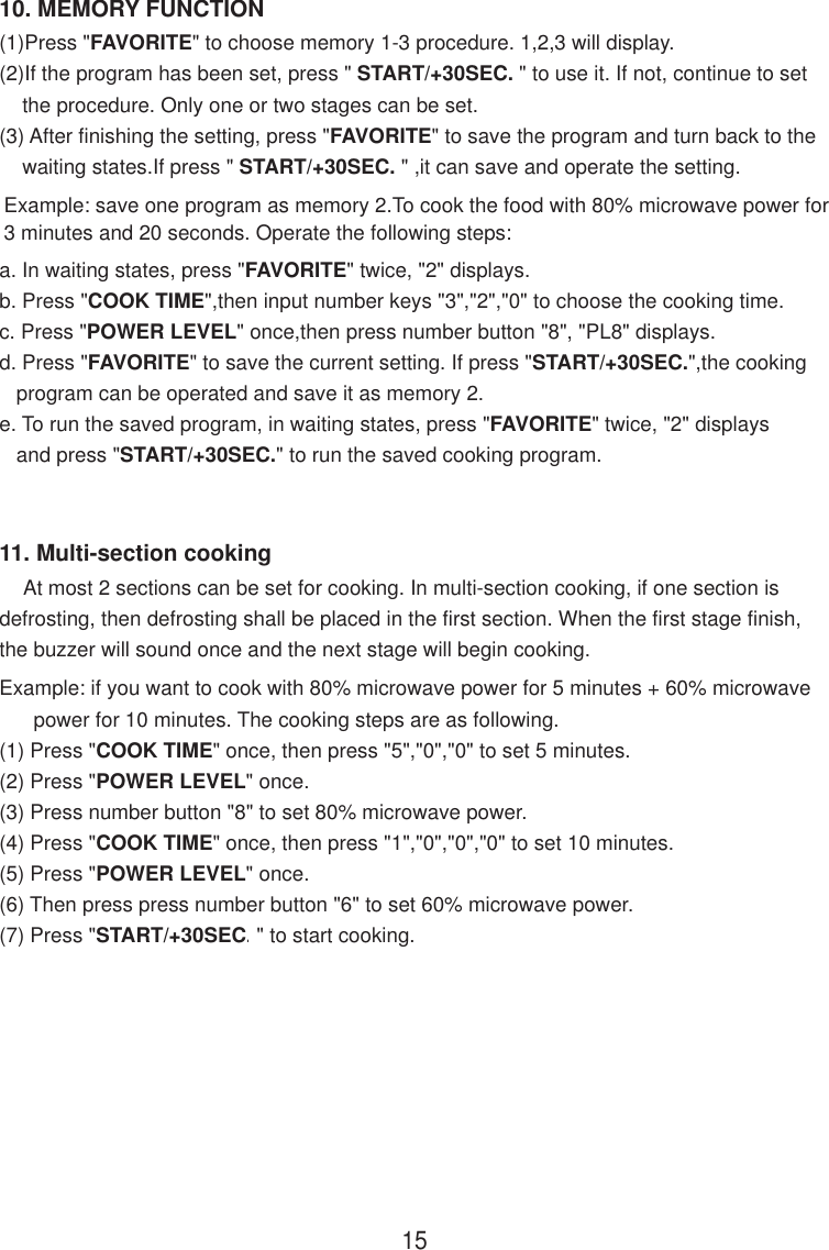 10. MEMORY FUNCTION15(1)Press &quot;FAVORITE&quot; to choose memory 1-3 procedure. 1,2,3 will display.(2)If the program has been set, press &quot; START/+30SEC. &quot; to use it. If not, continue to set    the procedure. Only one or two stages can be set.(3) After finishing the setting, press &quot;FAVORITE&quot; to save the program and turn back to the    waiting states.If press &quot; START/+30SEC. &quot; ,it can save and operate the setting.a. In waiting states, press &quot;FAVORITE&quot; twice, &quot;2&quot; displays.b. Press &quot;COOK TIME&quot;,then input number keys &quot;3&quot;,&quot;2&quot;,&quot;0&quot; to choose the cooking time.c. Press &quot;POWER LEVEL&quot; once,then press number button &quot;8&quot;, &quot;PL8&quot; displays.d. Press &quot;FAVORITE&quot; to save the current setting. If press &quot;START/+30SEC.&quot;,the cooking   program can be operated and save it as memory 2.e. To run the saved program, in waiting states, press &quot;FAVORITE&quot; twice, &quot;2&quot; displays   and press &quot;START/+30SEC.&quot; to run the saved cooking program.Example: save one program as memory 2.To cook the food with 80% microwave power for3 minutes and 20 seconds. Operate the following steps:11. Multi-section cooking    At most 2 sections can be set for cooking. In multi-section cooking, if one section isdefrosting, then defrosting shall be placed in the first section. When the first stage finish,the buzzer will sound once and the next stage will begin cooking.Example: if you want to cook with 80% microwave power for 5 minutes + 60% microwave      power for 10 minutes. The cooking steps are as following.(1) Press &quot;COOK TIME&quot; once, then press &quot;5&quot;,&quot;0&quot;,&quot;0&quot; to set 5 minutes.(2) Press &quot;POWER LEVEL&quot; once.(3) Press number button &quot;8&quot; to set 80% microwave power.(4) Press &quot;COOK TIME&quot; once, then press &quot;1&quot;,&quot;0&quot;,&quot;0&quot;,&quot;0&quot; to set 10 minutes.(5) Press &quot;POWER LEVEL&quot; once.(6) Then press press number button &quot;6&quot; to set 60% microwave power.(7) Press &quot;START/+30SEC.&quot; to start cooking.