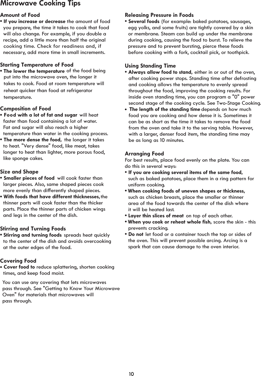 Amount of Foodv,I\RXLQFUHDVHRUGHFUHDVH the amount of food   you prepare, the time it takes to cook that food   will also change. For example, if you double a   recipe, add a little more than half the original cooking time. Check for readiness and, ifStarting Temperature of Foodv7KHORZHUWKHWHPSHUDWXUH of the food being   put into the microwave oven, the longer it   takes to cook. Food at room temperature will  reheat quicker than food at refrigerator   temperature.Composition of Food will heat  faster than food containing a lot of water.  Fat and sugar will also reach a higher  temperature than water in the cooking process.v7KHPRUHGHQVHWKHIRRG the longer it takes   to heat. &quot;Very dense&quot; food, like meat, takes   longer to heat than lighter, more porous food,  like sponge cakes.Size and Shapev6PDOOHUSLHFHVRIIRRG will cook faster than   larger pieces. Also, same shaped pieces cook PRUHHYHQO\WKDQGLçHUHQWO\VKDSHGSLHFHs.the  thinner parts will cook faster than the thicker  parts. Place the thinner parts of chicken wings   and legs in the center of the dish.Stirring and Turning Foodsv6WLrring and turning foods spreads heat quickly  to the center of the dish and avoids overcooking   at the outer edges of the food.Covering Foodtimes, and keep food moist.You can use any covering that lets microwaves pass through. See &quot;Getting to Know Your Microwave Oven&quot; for materials that microwaves willpass through.Releasing Pressure in Foodsv6HYHUDOIRRGV (for example: baked potatoes, sausages,   egg yolks, and some fruits) are tightly covered by a skin   or membrane. Steam can build up under the membrane   during cooking, causing the food to burst. To relieve the pressure and to prevent bursting, pierce these foods  before cooking with a fork, cocktail pick, or toothpick.Using Standing Timev$OZD\VDOORZIRRGWRVWDQG either in or out of the oven,   after cooking power stops. Standing time after defrosting   and cooking allows the temperature to evenly spread    throughout the food, improving the cooking results. For  inside oven standing time, you can program a &quot;0&quot; power   second stage of the cooking cycle. See Two-Stage Cooking.depends on how much  food you are cooking and how dense it is. Sometimes it   can be as short as the time it takes to remove the food    from the oven and take it to the serving table. However,  with a larger, denser food item, the standing time may  be as long as 10 minutes.Arranging FoodFor best results, place food evenly on the plate. You can do this in several ways:v,I\RXDUHFRRNLQJVHYHUDOLWHPVRIWKHVDPHIRRG  such as baked potatoes, place them in a ring pattern for   uniform cooking.vWhen cooking foods of uneven shapes or thickness,  such as chicken breasts, place the smaller or thinner  area of the food towards the center of the dish where   it will be heated last.v  on top of each other.v :KHQ\RXFRRNRUUHKHDWZKROHILVK score the skin - this   prevents cracking.v&apos;RQRW let food or a container touch the top or sides of   the oven. This will prevent possible arcing. Arcing is a   spark that can cause damage to the oven interior.  necessary, add more time in small increments.d with a lot of fat and sugar oo FMicrowave Cooking Tips  Cover food to:LWKIRRGVWKDWKDYHGLçHUHQWWKLFNQHVVHV reduce splattering, shorten cooking  The length of the standing timeLayer thin slices of meatvvvv10