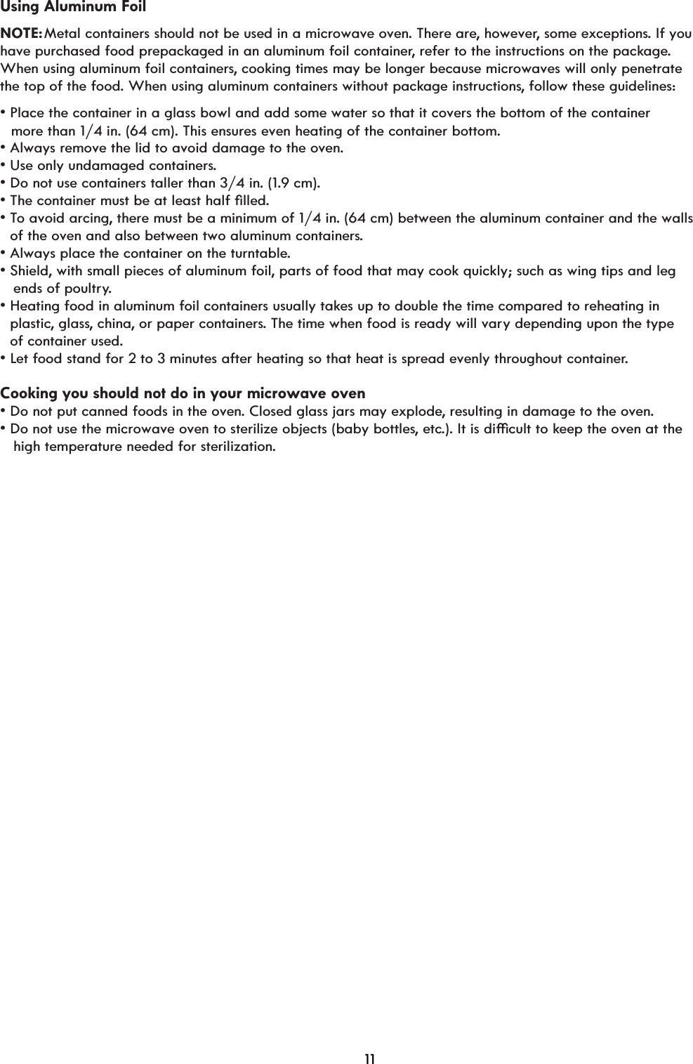 Using Aluminum FoilNOTE: Metal containers should not be used in a microwave oven. There are, however, some exceptions. If you have purchased food prepackaged in an aluminum foil container, refer to the instructions on the package. When using aluminum foil containers, cooking times may be longer because microwaves will only penetrate the top of the food. When using aluminum containers without package instructions, follow these guidelines:v3ODFHWKHFRQWDLQHULQDJODVVERZODQGDGGVRPHwater so that it covers the bottom of the containerv$OZD\VUHPRYHWKHOLGWRDYRLGGDPDJHWRWKHRYHn.v8VHRQO\XQGDPDJHGFRQWDLQHUs.v&apos;RQRWXVHFRQWDLQHUVWDOOHUWKDQLn. (1.9 cm).v7KHFRQWDLQHUPXVWEHDWOHDVWKDOIoOOHd.vTo avoid arcing, there must be a minimum of 1/4 in. (64 cm) between the aluminum container and the walls     of the oven and also between two aluminum containers.   more than 1/4 in. (64 cm). This ensures even heating of the container bottom.v$OZD\VSODFHWKHFRQWDLQHURQWKHWXUQWDEOe.v6KLHOd, with small pieces of aluminum foil, parts of food that may cook quickly; such as wing tips and leg     ends of poultry.v+HDWLQJIRRGLQDOXPLQXPIRLOFRQWDLQHUVXVXDOO\WDkes up to double the time compared to reheating in    plastic, glass, china, or paper containers. The time when food is ready will vary depending upon the type   of container used.vLet food stand for 2 to 3 minutes after heating so that heat is spread evenly throughout container.Cooking you should not do in your microwave ovenv&apos;RQRWSXWFDQQHGIRRGVLQWKHRYHn. Closed glass jars may explode, resulting in damage to the oven.v&apos;RQRWXVHWKHPLFURZDYHRYHQWRVWHULOL]HREMHFWVEaby bottles, etc,WLVGLèFXOWWRkeep the oven at the    high temperature needed for sterilization.11