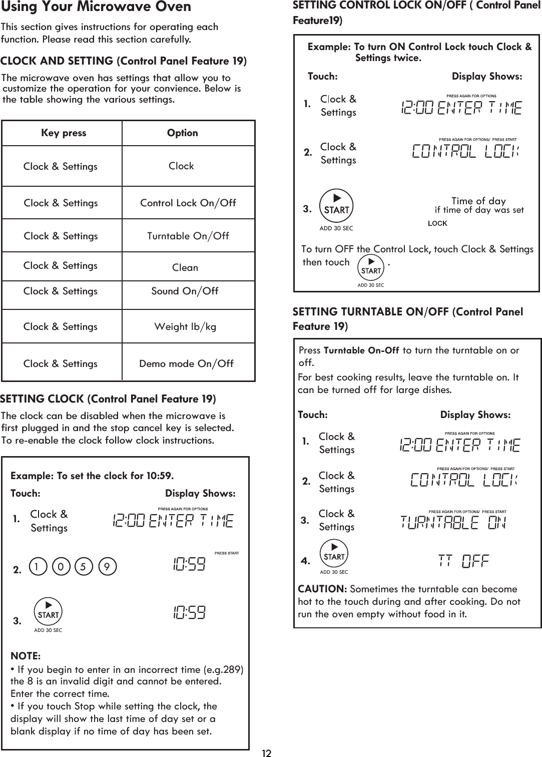 This section gives instructions for operating each function. Please read this section carefully.¬¬¬¬¬Clock &amp; Settings Clock &amp; Settings Clock &amp; Settings Clock &amp; Settings OptionClock&amp;RQWURO/RFN2Q2II6RXQG2Q2IIWeight lb/kg&apos;HPRPRGH2Q2IIKey press Clock &amp; Settings The To re-enable the clock follow clock instructions.  Using Your Microwave Ovenmicrowave oven has settings that allow you tocustomize the operation for your convience. Below isthe table showing the various settings.The clock can be disabled when the microwave is first plugged in and the stop cancel key is selected.   Feature1 )CLOCK AND SETTING (Control Panel Feature 19)SETTING CONTROL LOCK ON/OFF ( Control Panel SETTING CLOCK (Control Panel Feature 19)  12To turn OFF the Control Lock, touch Clock &amp; Settings Touch:                                         Display Shows:1..3Time of daythen touch            .Example: To turn ON Control Lock touch Clock &amp;Settings twice.if time of day was set 2.9Clock &amp; Settings Turntable On/OffClock &amp; Settings Example: To set the clock for 10: . Touch:                                         Display Shows:NOTE:• If you touch Stop while setting the clock, the • If you begin to enter in an incorrect time (e.g.289) display will show the last time of day set or a  1 01.2.3. correct time.blank display if no time of day has been set.the 8 is an invalid digit and cannot be entered. Enter the5 959CleanFor best cooking results, leave the turntable on. It can be turned off for large dishes.Touch:                                     Display Shows:CAUTION: Sometimes the turntable can become hot to the touch during and after cooking. Do not run the oven empty without food in it. Press Turntab ﬀ to turn the turntable on or off.le On-OFeature 19)SETTING TURNTABLE ON/OFF (Control Panel 1. 2.3.4.