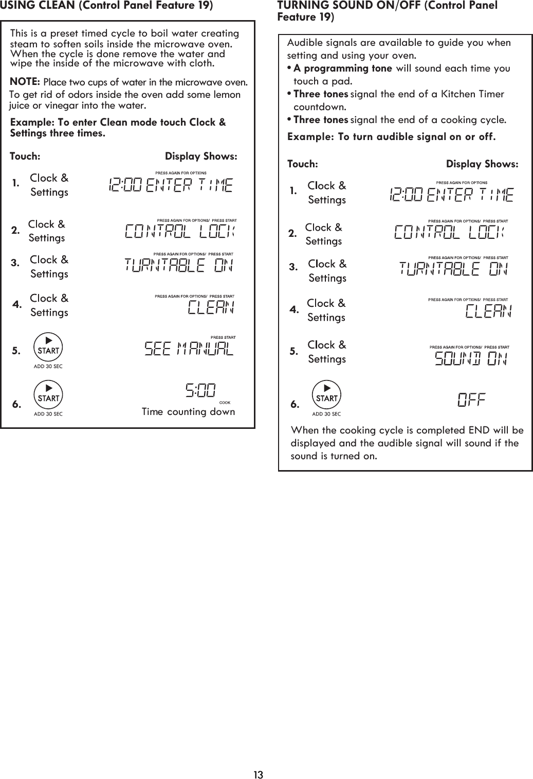 13 Example: To turn aud signal on or oﬀ. Touch:                                         Display Shows: 1.     ible Audible signals are available to guide you when setting and using your oven.•A programming tone  touch a pad.•signal the end of a Kitchen Timer   countdown.•signal the end of a cooking cycle.Three tonesThree tones will sound each time you  2. When the cooking cycle is completed END will bedisplayed and the audible signal will sound if thesound is turned on.Feature 19)TURNING SOUND ON/OFF (Control Panel 3.4.5.6. USING CLEAN (Control Panel Feature 19) 2.Touch:                                         Display Shows:1.This is a preset timed cycle to boil water creatingsteam to soften soils inside the microwave oven.When the cycle is done remove the water and wipe the inside of the microwave wit  cloth. hExample: To enter Clean mode touch Clock &amp; Settings three times.NOTE: Place two cups of water in the microwave oven.To get rid of odors inside the oven add some lemonjuice or vinegar into the water.Time counting down3.4.5.6.
