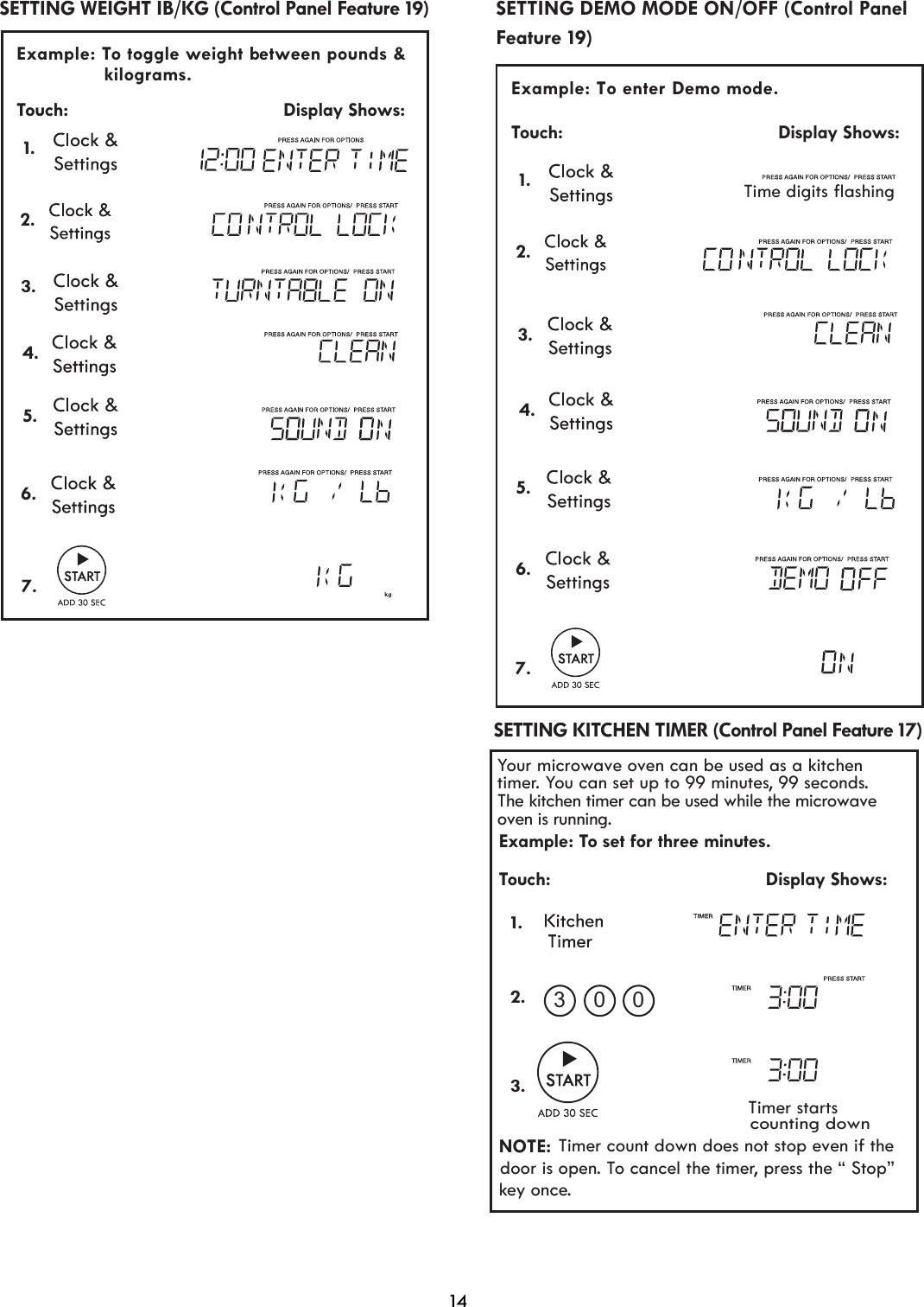 14 Example: To enter Demo mode.  Touch:                                         Display Shows:   6.7.Feature 19)SETTING DEMO MODE ON/OFF (Control Panel Your microwave oven can be used as a kitchen timer. You can set up to 99 minutes, 99 seconds.Example: To set for three minutes.Touch:                                         Display Shows:NOTE:Timer count down does not stop even if thedoor is open. To cancel the timer, press the “ Stop” key once.      Timer startscounting down1.2.3.03 0 SETTING KITCHEN TIMER (Control Panel Feature 17) The kitchen timer can be used while the microwave oven is running. 5. 1. 2. 3.4.Time digits flashing Example: To toggle weight b  etween pounds &amp;  Touch:                                         Display Shows:                kilograms.   SETTING WEIGHT IB/KG (Control Panel Feature 19) 1. 2. 3.4.5.6.7.