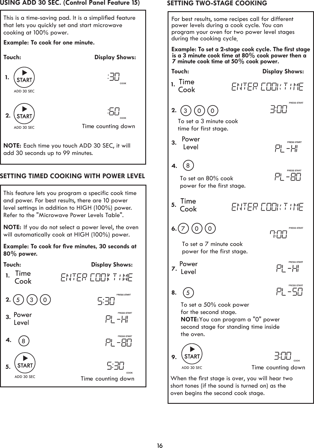 16For best results, some recipes call for different power levels during a cook cycle. You can program your oven for two power level stages during the cooking cycle.Example: To set a 2-stage cook cycle. The first stageTouch:                                         Display Shows:To set an 80% cookpower for the first stage.To set a 7 minute cookpower for the first stage.To set a 50% cook powerfor the second stage.NOTE: You can program a &quot;0&quot; power  second stage for standing time inside the oven.When the ﬁrst stage is over, you will hear two short tones (if the sound is turned on) as the  To set a 3 minute cooktime for first stage.1.2.3.4.5.6.7.8.9. 03 0807 05oven begins the second cook stage.SETTING TWO-STAGE COOKING is a 3 minute cook time at 80% cook power then a7 minute cook time at 50% cook power.This feature lets you program a specific cook time and power. For best results, there are 10 power level settings in addition to HIGH (100%) power. Refer to the &quot;Microwave Power Levels Table&quot;. Example: To cook for ﬁve minutes, 30 seconds at 80% power.Touch:                                       Display Shows: 1.2.3.4.5. 05 38NOTE: will  cook at HIGH (100%) power. automatically If you do not select a power level, the ovenSETTING TIMED COOKING WITH POWER LEVELThis is a time-saving pad. It is a simpliﬁed featurethat lets you quickly set and start microwave cooking at 100% power.  Example: To cook for one minute.Touch:                                         Display Shows:NOTE: add 30 seconds up to 99 minutes.Time counting down1.2. Each time you touch ADD 30 SEC, it will USING ADD 30 SEC. (Control Panel Feature 15)Time counting downTime counting down