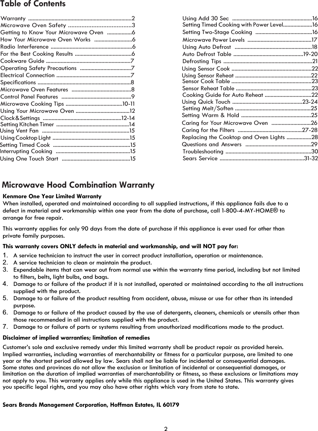                         Warranty .......................................................................2Sears Service ..........................................................31-3Microwave Oven Safety ................................. ....3Getting to Know Your Microwave Oven  .................6How Your Microwave Oven Works  ..........................6Radio Interference ........................................................6For the Best Cooking Results .......................................6Cookware Guide ..........................................................7Operating Safety Precautions  ...................................7Electrical Connection ...................................................76SHFLoFDWLRQVMicrowave Oven Features  .........................................8Control Panel Features  ................................................9Microwave Cooking Tips .......................................10-11Using Your Microwave Oven .....................................12Interrupting Cooking  ...................................................15ClockMicrowave Power Levels  ............................................17Auto Defrost TableDefrosting Tips .............................................................21Using Quick Touch ................................................23-24Cooking Guide for Auto Reheat ................................22Caring for Your Microwave Oven  ...........................26Caring for the FiltersReplacing the Cooktop and Oven Lights ............Questions and                                              . Table of ContentsMicrowave Hood Combination Warranty        &amp;    Settings                                                   ......................................................12-14 ................................................19-20  ............................................27-28 Answers  .............................................29Setting Kitchen Timer  ..................................................14Using Vent Fan  ............................................................15Using Add 30 Sec  .......................................................1Setting Timed Cooking with Power Level....................1Setting Two-Stage Cooking  .......................................16Using Auto Defrost  .....................................................18Using Sensor Cook .......................................................22Using Sensor Reheat ....................................................22.....28Kenmore One Year Limited Warranty When installed, operated and maintained according to all supplied instructions, if this appliance fails due to a defect in material and workmanship within one year from the date of purchase, call 1-800-4-MY-HOME® to arrange for free repair.  This warranty applies for only 90 days from the date of purchase if this appliance is ever used for other than private family purposes. This warranty covers ONLY defects in material and workmanship, and will NOT pay for:  1.  A service technician to instruct the user in correct product installation, operation or maintenance.  2.  A service technician to clean or maintain the product.   3.  Expendable items that can wear out from normal use within the warranty time period, including but not limited to filters, belts, light bulbs, and bags.  4.  Damage to or failure of the product if it is not installed, operated or maintained according to the all instructions supplied with the product.  5.  Damage to or failure of the product resulting from accident, abuse, misuse or use for other than its intended purpose.  6.  Damage to or failure of the product caused by the use of detergents, cleaners, chemicals or utensils other than those recommended in all instructions supplied with the product.  7.  Damage to or failure of parts or systems resulting from unauthorized modifications made to the product.  Disclaimer of implied warranties; limitation of remedies  Customer’s sole and exclusive remedy under this limited warranty shall be product repair as provided herein.  Implied warranties, including warranties of merchantability or fitness for a particular purpose, are limited to one  year or the shortest period allowed by law. Sears shall not be liable for incidental or consequential damages.  Some states and provinces do not allow the exclusion or limitation of incidental or consequential damages, or limitation on the duration of implied warranties of merchantability or fitness, so these exclusions or limitations may  not apply to you. This warranty applies only while this appliance is used in the United States. This warranty gives  you specific legal rights, and you may also have other rights which vary  from state to state.  Sears Brands Management Corporation, Hoffman Estates, IL 60179   Troubleshooting ...........................................................30Using Cooktop Light  .....................................................15Setting Timed Cook  .....................................................15Using One Touch Start  ...............................................152Sensor Cook Table .......................................................23Sensor Reheat Table ....................................................23Setting Melt/Soften ....................................................25Setting Warm &amp; Hold ................................................25266