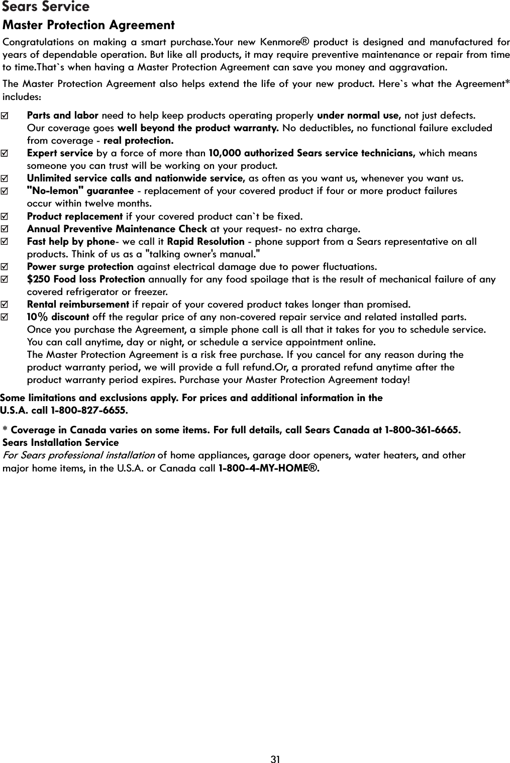 Sears ServiceMaster Protection Agreement Congratulations on making a smart purchase.Your new Kenmore® product is designed and manufactured for years of dependable operation. But like all products, it may require preventive maintenance or repair from time to time.That`s when having a Master Protection Agreement can save you money and aggravation. The Master Protection Agreement also helps extend the life of your new product. Here`s what the Agreement* includes: Parts and labor need to help keep products operating properly under normal use, not just defects.   Our coverage goes well beyond the product warranty. No deductibles, no functional failure excluded   from coverage - real protection.Expert service by a force of more than 10,000 authorized Sears service technicians, which means   someone you can trust will be working on your product. Unlimited service calls and nationwide service, as often as you want us, whenever you want us.   &quot;No-lemon&quot; guarantee - replacement of your covered product if four or more product failures   occur within twelve months. Product replacement if your covered product can`t be fixed. Annual Preventive Maintenance Check at your request- no extra charge. Fast help by phone- we call it Rapid Resolution - phone support from a Sears representative on all   products. Think of us as a &quot;talking owner&apos;s manual.&quot; Power surge protection against electrical damage due to power fluctuations. $250 Food loss Protection annually for any food spoilage that is the result of mechanical failure of any   covered refrigerator or freezer. Rental reimbursement if repair of your covered product takes longer than promised. 10% discount off the regular price of any non-covered repair service and related installed parts. Once you purchase the Agreement, a simple phone call is all that it takes for you to schedule service.   You can call anytime, day or night, or schedule a service appointment online. The Master Protection Agreement is a risk free purchase. If you cancel for any reason during the   product warranty period, we will provide a full refund.Or, a prorated refund anytime after the   product warranty period expires. Purchase your Master Protection Agreement today! Some limitations and exclusions apply. For prices and additional information in the   U.S.A. call 1-800-827-6655.* Coverage in Canada varies on some items. For full details, call Sears Canada at 1-800-361-6665. Sears Installation Service For Sears professional installation of home appliances, garage door openers, water heaters, and other   major home items, in the U.S.A. or Canada call 1-800-4-MY-HOME®. 31