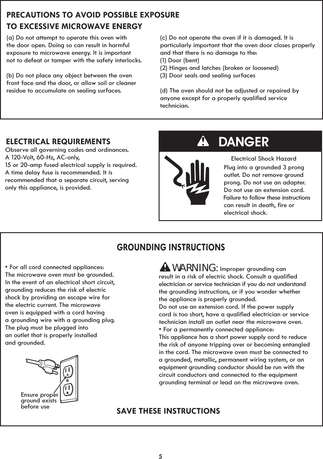 PRECAUTIONS TO AVOID POSSIBLE EXPOSURE TO EXCESSIVE MICROWAVE ENERGY (a) Do not attempt to operate this oven withthe door open. Doing so can result in harmful exposure to microwave energy. It is important not to defeat or tamper with the safety interlocks.(b) Do not place any object between the oven front face and the door, or allow soil or cleaner residue to accumulate on sealing surfaces.Observe all governing codes and ordinances. A 120-Volt, 60-Hz, AC-only,15 or 20-amp fused electrical supply is requiredA time delay fuse is recommended. It is recommended that a separate circuit, servingonly this appliance, is provided.                           GROUNDING INSTRUCTIONSv)RUDOOFRUGFRQQHFWHGDSSOLDQFHVThe microwave oven must be grounded.In the event of an electrical short circuit,grounding reduces the risk of electric shock by providing an escape wire for the electric current. The microwave oven is equipped with a cord havinga grounding wire with a grounding plug.The plug must be plugged intoan outlet that is properly installed and grounded.SAVE THESE INSTRUCTIONS(c) Do not operate the oven if it is damaged. It is particularly important that the oven door closes properly and that there is no damage to the:(1) Door (bent)(2) Hinges and latches (broken or loosened) (d) The oven should not be adjusted or repaired by DQ\RQHH[FHSWIRUDSURSHUO\TXDOLoHGVHrvicetechnician.                                  Electrical Shock Hazard                                  Plug into a grounded 3 prong                                  outlet. Do not remove ground                                  prong. Do not use an adapter.                                  Do not use an extension cord.                                  Failure to follow these instructions                                   can result in deathILUHRU                                  electrical shock.Improper grounding canresult in a risk of electric shock&amp;RQVXOWDTXDOLoHGelectrician or service technician if you do not understandthe grounding instructions, or if you wonder whether Do not use an extension cord. If the power supply  cord is too shortKDYHDTXDOLoHGHOHFWULFLDQRUVHrvice  technician install an outlet near the microwave oven.v)RUDSHrmanently connected appliance:This appliance has a short power supply cord to reducethe risk of anyone tripping over or becoming entangled in the cord. The microwave oven must be connected to a grounded, metallic, permanent wiring system, or an equipment grounding conductor should be run with thecircuit conductors and connected to the equipment grounding terminal or lead on the microwave oven.DANGER(3) Door seals and sealing surfacesEnsure properground existsbefore usethe appliance is properly grounded. WARNING:ELECTRICAL REQUIREMENTS5.