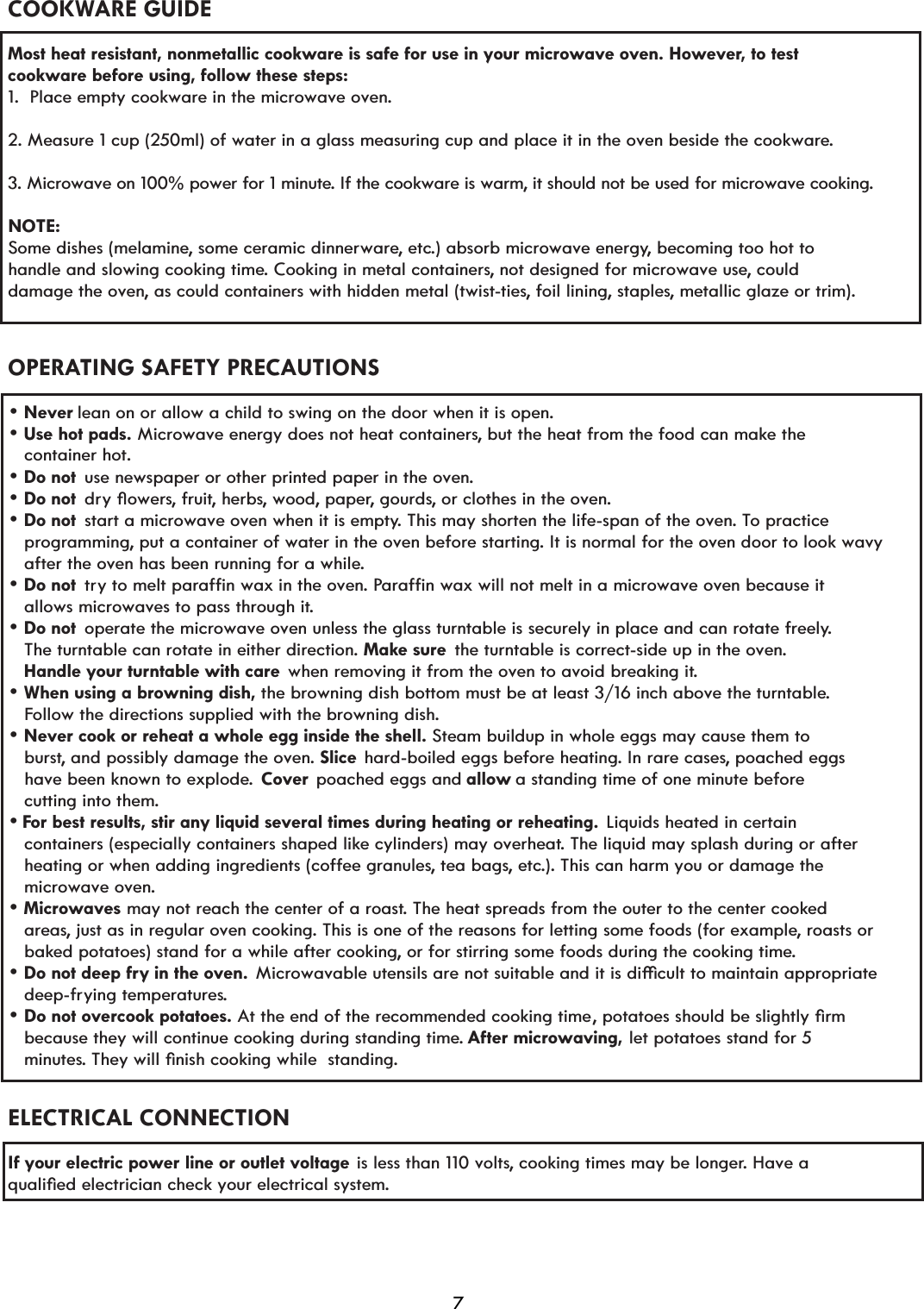 COOKWARE GUIDEMost heat resistant, nonmetallic cookware is safe for use in your microwave oven. However, to test cookware before using, follow these steps:1.  Place empty cookware in the microwave oven.2. Measure 1 cup (250ml) of water in a glass measuring cup and place it in the oven beside the cookware.3. Microwave on 100% power for 1 minute. If the cookware is warm, it should not be used for microwave cooking.NOTE:Some dishes (melamine, some ceramic dinnerware, etc.) absorb microwave energy, becoming too hot to handle and slowing cooking time. Cooking in metal containers, not designed for microwave use, could damage the oven, as could containers with hidden metal (twist-ties, foil lining, staples, metallic glaze or trim). OPERATING SAFETY PRECAUTIONS lean on or allow a child to swing on the door when it is open. dr\pRZHUs, fruit, herbs, wood, paper, gourds, or clothes in the oven. start a microwave oven when it is empty. This may shorten the life-span of the oven. To practice    programming, put a container of water in the oven before starting. It is normal for the oven door to look wavy     after the oven has been running for a while. tr\WRPHOWSDUDIILQZD[LQWKHRYHn. PDUDIILQZD[ZLOOQRWPHOWLQDPLFURZDYHRYHQEHFDXVHLW   allows microwaves to pass through it. operate the microwave oven unless the glass turntable is securely in place and can rotate freely.    The turntable can rotate in either direction.  the turntable is correct-side up in the oven.    Handle your turntable with care when removing it from the oven to avoid breaking it.   Follow the directions supplied with the browning dish.   burst, and possibly damage the oven.  hard-boiled eggs before heating. In rare cases, poached eggs    have been known to explode.  Cover  poached eggs and allow a standing time of one minute before    cutting into them.or best results, stir any liquid several times during heating or reheating. Liquids heated in certain    containers (especially containers shaped like cylinders) may overheat. The liquid may splash during or after KHDWLQJRUZKHQDGGLQJLQJUHGLHQWVFRIIHHJUDQXOHs, tea bags, etc.). This can harm you or damage the    microwave oven.may not reach the center of a roast. The heat spreads from the outer to the center cooked   areas, just as in regular oven cooking. This is one of the reasons for letting some foods (for example, roasts or    baked potatoes) stand for a while after cooking, or for stirring some foods during the cooking time.0LFURZDYDEOHXWHQVLOVDUHQRWVXLWDEOHDQGLWLVGLèFXOWWRPDLQWDLQDSSURSULDWH   deep-frying temperatures.SRWDWRHVVKRXOGEHVOLJKWO\oUP   because they will continue cooking during standing time. After microwaving, let potatoes stand for 5 minutes7KH\ZLOOoQLVKFRRNLQJZKLOHVWDQGLQg.ELECTRICAL CONNECTIONIf your electric power line or outlet voltage is less than 110 volts, cooking times may be longer. Have a TXDOLoHGHOHFWULFLDQFKHFN\RXUHOHFWULFDOV\VWHm.F use newspaper or other printed paper in the oven. Microwave energy does not heat containers, but the heat from the food can make the  Make sure Steam buildup in whole eggs may cause them to Slice At the end of the recommended cooking time Do not overcook potatoes. Do not deep fry in the oven.Microwaves Never cook or reheat a whole egg inside the shell. When using a browning dish, Never Use hot pads. Do not Do not Do not Do not Do not   container hot.7 the browning dish bottom must be at least 3/16 inch above the turntable. 
