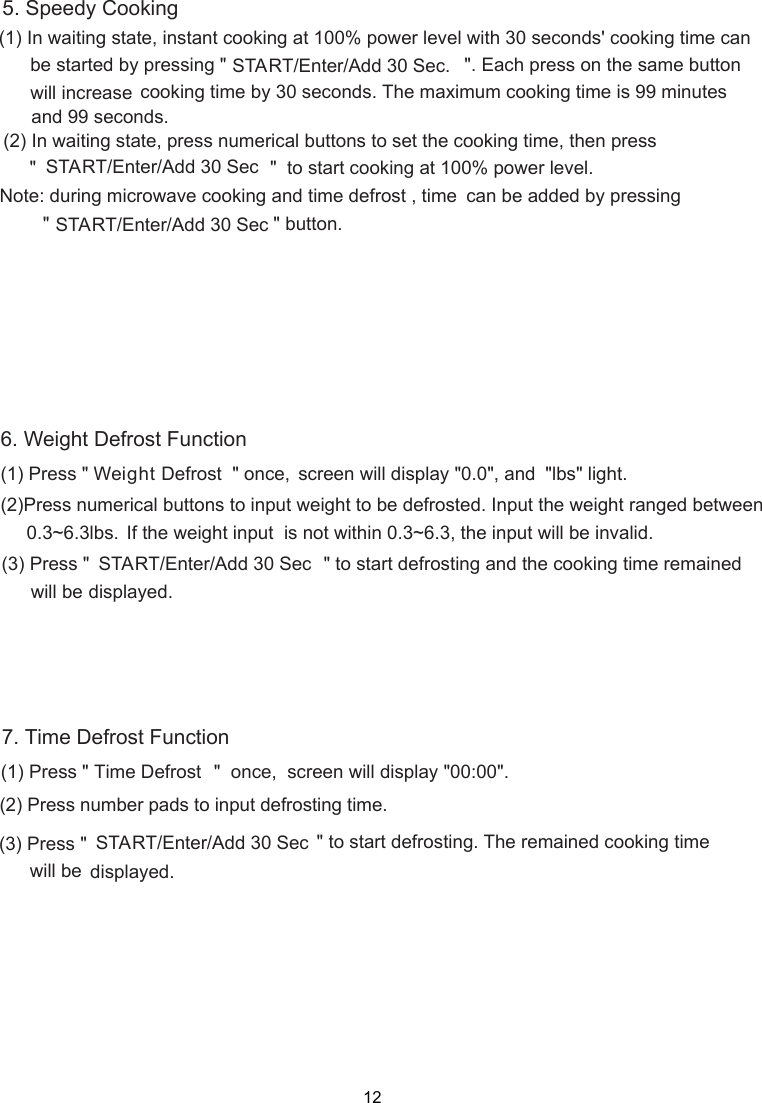                  12(1) Press &quot;   &quot;  once,  screen will display &quot;00:00&quot;.(2) Press number pads to input defrosting time. (3) Press &quot;       &quot; to start defrosting. The remained cooking time      displayed.(1) Press &quot;   &quot; once, (2)Press numerical buttons to input weight to be defrosted. Input the weight ranged between     0.3~6.3lbs. If the weight input  is not within 0.3~6.3, the input will be invalid.(3) Press &quot;   &quot; to start defrosting and the cooking time remained      displayed.(1) In waiting state, instant cooking at 100% power level with 30 seconds&apos; cooking time can      be started by pressing &quot;   &quot;. Each press on the same button       cooking time by 30 seconds. The maximum cooking time is 99 minutes5. Speedy Cooking(2) In waiting state, press numerical buttons to set the cooking time, then press     &quot;  &quot;  to start cooking at 100% power level.         &quot; &quot; button.Note: during microwave cooking and time defrost , time   &quot;lbs&quot; light.will increaseSTART/Enter/Add 30 Sec. and 99 seconds.START/Enter/Add 30 Seccan be added by pressingSTART/Enter/Add 30 Sec Weight Defrost screen will display &quot;0.0&quot;, andwill beSTART/Enter/Add 30 SecTime Defrost START/Enter/Add 30 Secwill be6. Weight Defrost Function7. Time Defrost Function