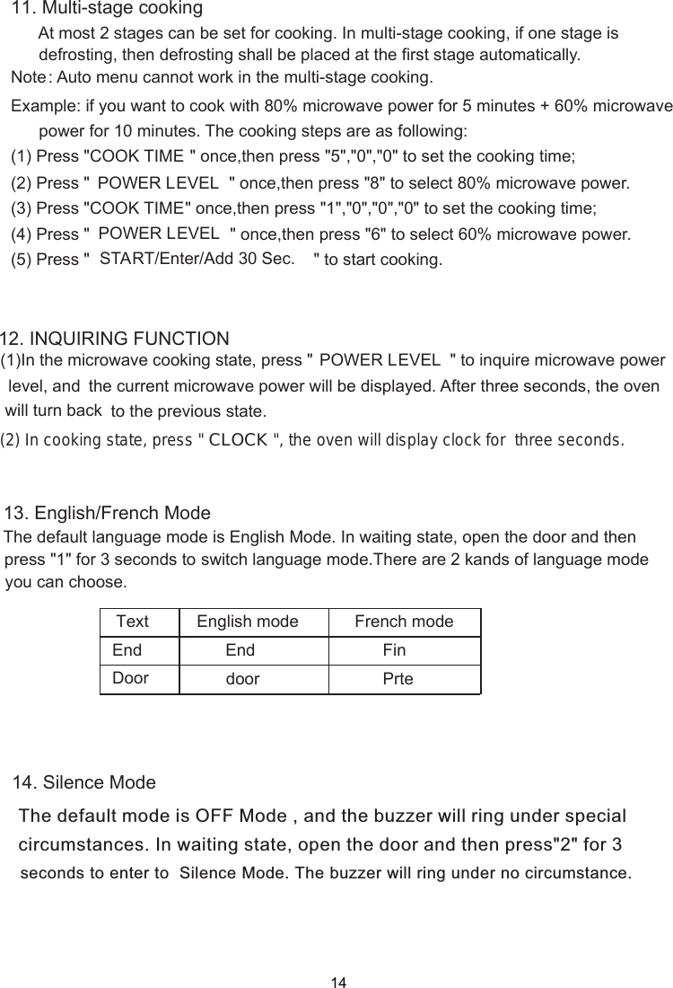 1412. INQUIRING FUNCTION  &quot;  to  inquire  microwave  power      the current microwave power will be displayed. After three seconds, the oven     to the previous state. 11. Multi-stage cooking      At most 2 stages can be set for cooking. In multi-stage cooking, if one stage is      defrosting, then defrosting shall be placed at the first stage automatically.Note: Auto menu cannot work in the multi-stage cooking.Example: if you want to cook with 80% microwave power for 5 minutes + 60% microwave      power for 10 minutes. The cooking steps are as following:(1) Press &quot;COOK TIME &quot; once,then press &quot;5&quot;,&quot;0&quot;,&quot;0&quot; to set the cooking time;(2) Press &quot; &quot; once,then press &quot;8&quot; to select 80% microwave power.(3) Press &quot;COOK TIME&quot; once,then press &quot;1&quot;,&quot;0&quot;,&quot;0&quot;,&quot;0&quot; to set the cooking time;(4) Press &quot; &quot; once,then press &quot;6&quot; to select 60% microwave power.(5) Press &quot; &quot; to start cooking.  (1)In the microwave cooking state, press &quot; POWER LEVELPOWER LEVELPOWER LEVELlevel, and will turn back  (2) In cooking state, press &quot; CLOCK &quot;, the oven will display clock for  three seconds.13. English/French ModeThe default language mode is English Mode. In waiting state, switch language mode.There are 2 kands of language mode DoorText English mode French modeEnddoorEnd FinPrte14. Silence ModeThe default mode is OFF Mode , and the buzzer will ring under specialcircumstances. In waiting state, open the door and then press&quot;2&quot; for 3 seconds to enter to  Silence Mode. The buzzer will ring under no circumstance.  open the door and then press &quot;1&quot; for 3 seconds toyou can choose. START/Enter/Add 30 Sec. 