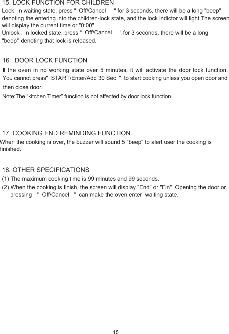 15(1) When the cooking is over, the buzzer will sound 5 &quot;beep&quot; to alert user the cooking is Lock: In waiting state, press &quot;   &quot; for 3 seconds, there will be a long &quot;beep&quot;denoting the entering into the children-lock state, and the lock indictor will light.The screenUnlock : In locked state, press &quot;  &quot; for 3 seconds, there will be a long&quot;beep&quot; denoting that lock is released.16 . DOOR LOCK FUNCTIONwill display the current time or &quot;0:00&quot; .Note:The “kitchen Timer” function is not affected by door lock function.( ) When the cooking is finish, the screen will display &quot;End&quot;  .Opening the door or &quot;                      &quot;  can make the oven enter  waiting state.finished.15. LOCK FUNCTION FOR CHILDRENOff/Cancel Off/Cancel START/Enter/Add 30 Sec17. COOKING END REMINDING FUNCTION18. OTHER SPECIFICATIONSThe maximum cooking time is 99 minutes and 99 seconds.2  or &quot; &quot;Finpressing Off/Cancel    If the oven in no working state over 5 minutes, it will activate the door lock function.  You cannot press&quot;                                               &quot;  to start cooking unless you open door and then close door.