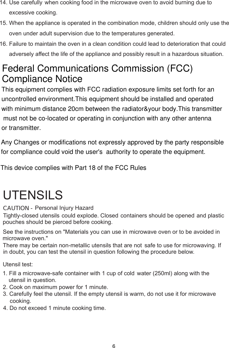 Personal Injury HazardTightly-closed utensils could explode. Closed containers should be opened and plasticpierced before cooking.Utensil test:1. Fill a microwave-safe container with 1 cup of cold    water (250ml) along with the2. Cook on maximum power for 1 minute.3. Carefully feel the utensil. If the empty utensil is    warm, do not use it for microwave4. Do not exceed 1 minute cooking time.UTENSILSSee the instructions on &quot;Materials you can use in microwave oven or to be avoided inThere may be certain non-metallic utensils that are not safe to use for microwaving. Ifutensil in question following the procedure below.CAUTION -pouches should bemicrowave oven.&quot;in doubt, you can test theutensil in question.cooking.14. Use carefully when cooking food in the microwave oven to avoid burning due to      excessive cooking.15. When the appliance is operated in the combination mode, children should only use the      oven under adult supervision due to the temperatures generated.16. Failure to maintain the oven in a clean condition could lead to deterioration that could      adversely affect the life of the appliance and possibly result in a hazardous situation.6This equipment complies with FCC radiation exposure limits set forth for an uncontrolled environment.This equipment should be installed and operated with minimum distance 20cm between the radiator&amp;your body.This transmitter must not be co-located or operating in conjunction with any other antenna or transmitter.Federal Communications Commission (FCC)Compliance NoticeThis device complies with Part 18 of the FCC RulesAny Changes or modifications not expressly approved by the party responsible for compliance could void the user&apos;s  authority to operate the equipment. 