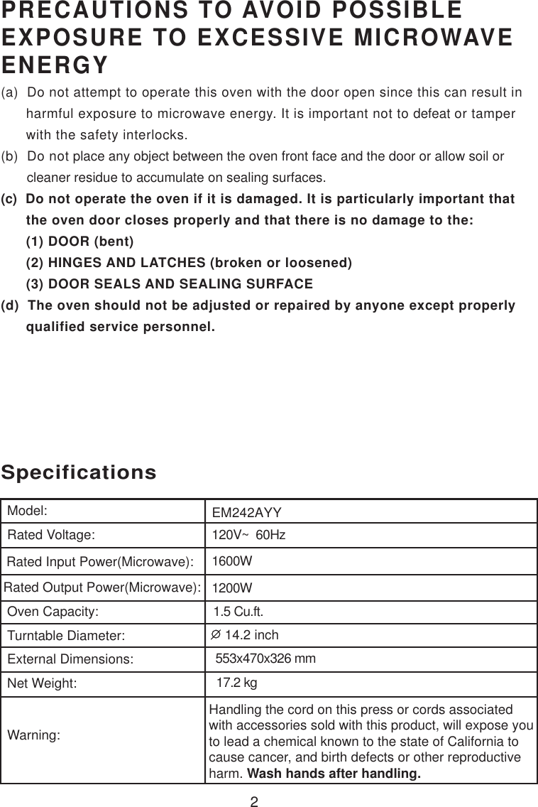 2120V~  60Hz1600W1200W1.5 Cu.ft.SpecificationsEM242AYYHandling the cord on this press or cords associatedwith accessories sold with this product, will expose youto lead a chemical known to the state of California tocause cancer, and birth defects or other reproductiveharm. Wash hands after handling.Model:Rated Voltage:Rated Input Power(Microwave):Rated Output Power(Microwave):Oven Capacity:Turntable Diameter:External Dimensions:Net Weight:Warning:PRECAUTIONS TO AVOID POSSIBLEEXPOSURE TO EXCESSIVE MICROWAVEENERGY(a)  Do not attempt to operate this oven with the door open since this can result in      harmful exposure to microwave energy. It is important not to defeat or tamper      with the safety interlocks.(b)  Do not place any object between the oven front face and the door or allow soil or       cleaner residue to accumulate on sealing surfaces.(c)  Do not operate the oven if it is damaged. It is particularly important that      the oven door closes properly and that there is no damage to the:      (1) DOOR (bent)      (2) HINGES AND LATCHES (broken or loosened)      (3) DOOR SEALS AND SEALING SURFACE(d)  The oven should not be adjusted or repaired by anyone except properly      qualified service personnel.553x470x326 mm17.2 kg 14.2 inch