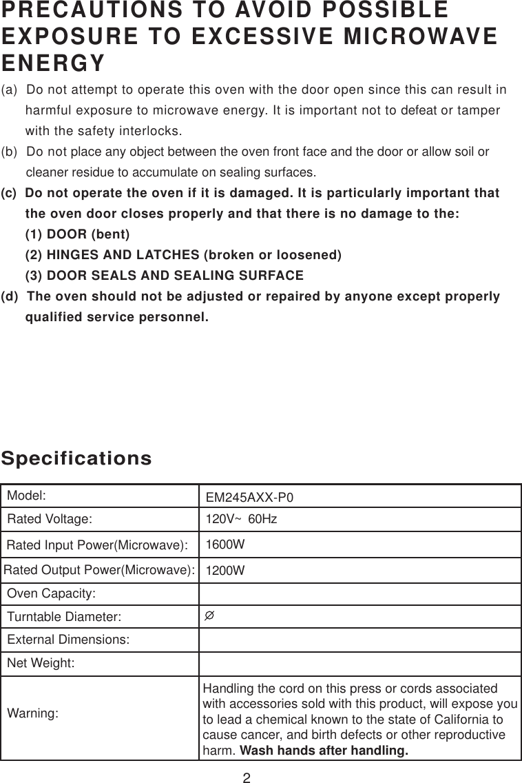 2120V~  60Hz1600W1200WSpecificationsEM245AXX-P0Handling the cord on this press or cords associatedwith accessories sold with this product, will expose youto lead a chemical known to the state of California tocause cancer, and birth defects or other reproductiveharm. Wash hands after handling.Model:Rated Voltage:Rated Input Power(Microwave):Rated Output Power(Microwave):Oven Capacity:Turntable Diameter:External Dimensions:Net Weight:Warning:PRECAUTIONS TO AVOID POSSIBLEEXPOSURE TO EXCESSIVE MICROWAVEENERGY(a)  Do not attempt to operate this oven with the door open since this can result in      harmful exposure to microwave energy. It is important not to defeat or tamper      with the safety interlocks.(b)  Do not place any object between the oven front face and the door or allow soil or       cleaner residue to accumulate on sealing surfaces.(c)  Do not operate the oven if it is damaged. It is particularly important that      the oven door closes properly and that there is no damage to the:      (1) DOOR (bent)      (2) HINGES AND LATCHES (broken or loosened)      (3) DOOR SEALS AND SEALING SURFACE(d)  The oven should not be adjusted or repaired by anyone except properly      qualified service personnel.
