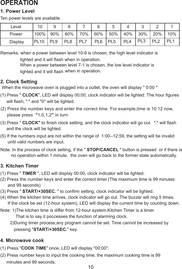 1. Power LevelTen power levels are available.LevelPower10100%990%880%770%660%550%440%330%220%110%Remarks: when a power between level 10-8 is chosen, the high level indicator is                lighted and it will flash when in operation.                When a power between level 7-1 is chosen, the low level indicator is                lighted and it will flash when in operation.2. Clock SettingWhen the microwave oven is plugged into a outlet, the oven will display &quot; 0:00 &quot;(1) Press &quot; CLOCK&quot;, LED will display 00:00, clock indicator will be lighted. The hour figures     will flash; &quot;:&quot; and &quot;0&quot; will be lighted.(2) Press the number keys and enter the correct time. For example,time is 10:12 now,     please press  &quot;1,0,1,2&quot; in turn.(3) Press &quot; CLOCK&quot; to finish clock setting, and the clock indicator will go out.  &quot;:&quot; will flash     and the clock will be lighted.(5) If the numbers input are not within the range of  1:00--12:59, the setting will be invalid      until valid numbers are input.Note: In the process of clock setting, if the &quot; STOP/CANCEL &quot; button is pressed  or if there isno operation within 1 minute,  the oven will go back to the former state automatically.3. Kitchen Timer(1) Press &quot; TIMER &quot;, LED will display 00:00, clock indicator will be lighted.(2) Press the number keys and enter the correct timer.(The maximum time is 99 minutes      and 99 seconds)(3) Press &quot; START/+30SEC. &quot; to confirm setting, clock indicator will be lighted.(4) When the kitchen time arrives, clock indicator will go out. The buzzer will ring 5 times.      If the clock be set (12-hour system), LED will display the current time by counting down.Note: 1)The kitchen time is differ from 12-hour system,Kitchen Timer is a timer.That is to say it poccesses the function of alarming clock.PL10 PL9 PL8 PL7 PL6 PL5 PL4 PL3 PL2 PL1        2)During timer process,any program cannot be set. Time cannot be increased by           pressing &quot;START/+30SEC.&quot; key.4. Microwave cook(2) Press number keys to input the cooking time; the maximum cooking time is 99     minutes and 99 seconds.(1) Press &quot;COOK TIME&quot; once, LED will display &quot;00:00&quot;.10OPERATIONDisplay