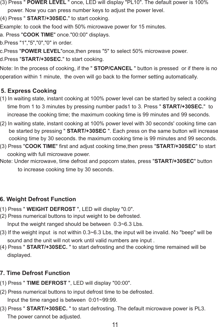 (3) Press &quot; POWER LEVEL &quot; once, LED will display &quot;PL10&quot;. The default power is 100%     power. Now you can press number keys to adjust the power level.(4) Press &quot; START/+30SEC.&quot; to start cooking.Note: In the process of cooking, if the &quot; STOP/CANCEL &quot; button is pressed  or if there is nooperation within 1 minute,  the oven will go back to the former setting automatically.Example: to cook the food with 50% microwave power for 15 minutes.a. Press &quot;COOK TIME&quot; once.&quot;00:00&quot; displays.b.Press &quot;1&quot;,&quot;5&quot;,&quot;0&quot;,&quot;0&quot; in order.c.Press &quot;POWER LEVEL&quot;once,then press &quot;5&quot; to select 50% microwave power.d.Press &quot;START/+30SEC.&quot; to start cooking.(2) In waiting state, instant cooking at 100% power level with 30 seconds&apos; cooking time can      be started by pressing &quot; START/+30SEC &quot;. Each press on the same button will increase      cooking time by 30 seconds. the maximum cooking time is 99 minutes and 99 seconds.Note: Under microwave, time defrost and popcorn states, press &quot;START/+30SEC&quot; button            to increase cooking time by 30 seconds.5. Express Cooking(1) In waiting state, instant cooking at 100% power level can be started by select a cooking     time from 1 to 3 minutes by pressing number pads1 to 3. Press &quot; START/+30SEC.&quot;  to     increase the cooking time; the maximum cooking time is 99 minutes and 99 seconds.(3) Press &quot;COOK TIME&quot; first and adjust cooking time,then press &quot;START/+30SEC&quot; to start     cooking with full microwave power.6. Weight Defrost Function(1) Press &quot; WEIGHT DEFROST &quot;, LED will display &quot;0.0&quot;.(2) Press numerical buttons to input weight to be defrosted.     Input the weight ranged should be between  0.3~6.3 Lbs.(3) If the weight input  is not within 0.3~6.3 Lbs, the input will be invalid. No &quot;beep&quot; will be     sound and the unit will not work until valid numbers are input .(4) Press &quot; START/+30SEC. &quot; to start defrosting and the cooking time remained will be     displayed.7. Time Defrost Function(1) Press &quot; TIME DEFROST &quot;, LED will display &quot;00:00&quot;.(2) Press numerical buttons to input defrost time to be defrosted.     Input the time ranged is between  0:01~99:99.(3) Press &quot; START/+30SEC. &quot; to start defrosting. The default microwave power is PL3.     The power cannot be adjusted.11