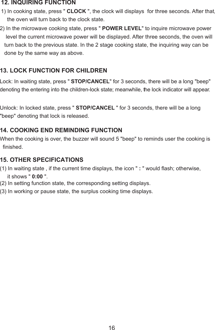 12. INQUIRING FUNCTION1) In cooking state, press &quot; CLOCK &quot;, the clock will displays  for three seconds. After that,    the oven will turn back to the clock state.2) In the microwave cooking state, press &quot; POWER LEVEL&quot; to inquire microwave power    level the current microwave power will be displayed. After three seconds, the oven will   turn back to the previous state. In the 2 stage cooking state, the inquiring way can be   done by the same way as above.13. LOCK FUNCTION FOR CHILDRENLock: In waiting state, press &quot; STOP/CANCEL&quot; for 3 seconds, there will be a long &quot;beep&quot;denoting the entering into the children-lock state; meanwhile, the lock indicator will appear.Unlock: In locked state, press &quot; STOP/CANCEL &quot; for 3 seconds, there will be a long&quot;beep&quot; denoting that lock is released.When the cooking is over, the buzzer will sound 5 &quot;beep&quot; to reminds user the cooking is  finished.14. COOKING END REMINDING FUNCTION15. OTHER SPECIFICATIONS(1) In waiting state , if the current time displays, the icon &quot; : &quot; would flash; otherwise,     it shows &quot; 0:00 &quot;.(2) In setting function state, the corresponding setting displays.(3) In working or pause state, the surplus cooking time displays.16