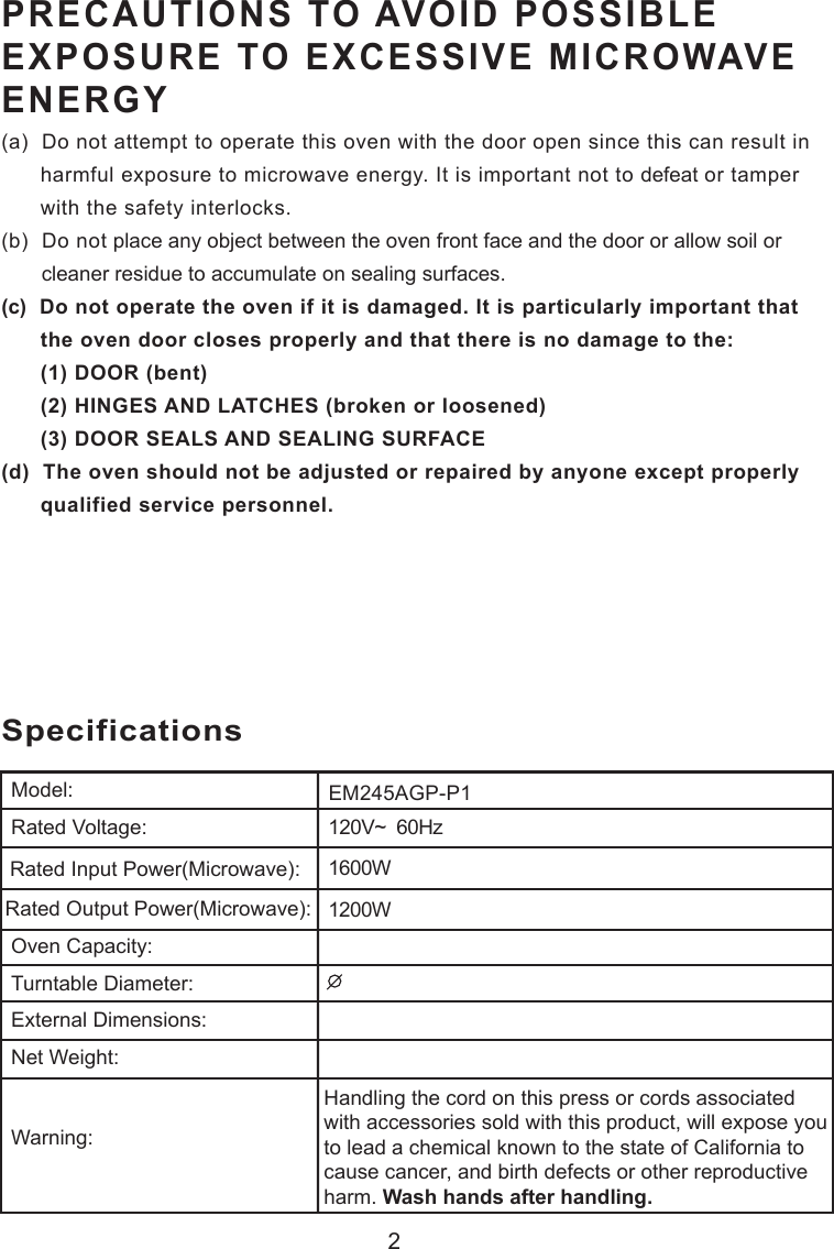 2120V~  60Hz1600W1200WSpecificationsEM245AGP-P1Handling the cord on this press or cords associatedwith accessories sold with this product, will expose youto lead a chemical known to the state of California tocause cancer, and birth defects or other reproductiveharm. Wash hands after handling.Model:Rated Voltage:Rated Input Power(Microwave):Rated Output Power(Microwave):Oven Capacity:Turntable Diameter:External Dimensions:Net Weight:Warning:PRECAUTIONS TO AVOID POSSIBLEEXPOSURE TO EXCESSIVE MICROWAVEENERGY(a)  Do not attempt to operate this oven with the door open since this can result in      harmful exposure to microwave energy. It is important not to defeat or tamper      with the safety interlocks.(b)  Do not place any object between the oven front face and the door or allow soil or       cleaner residue to accumulate on sealing surfaces.(c)  Do not operate the oven if it is damaged. It is particularly important that      the oven door closes properly and that there is no damage to the:      (1) DOOR (bent)      (2) HINGES AND LATCHES (broken or loosened)      (3) DOOR SEALS AND SEALING SURFACE(d)  The oven should not be adjusted or repaired by anyone except properly      qualified service personnel.