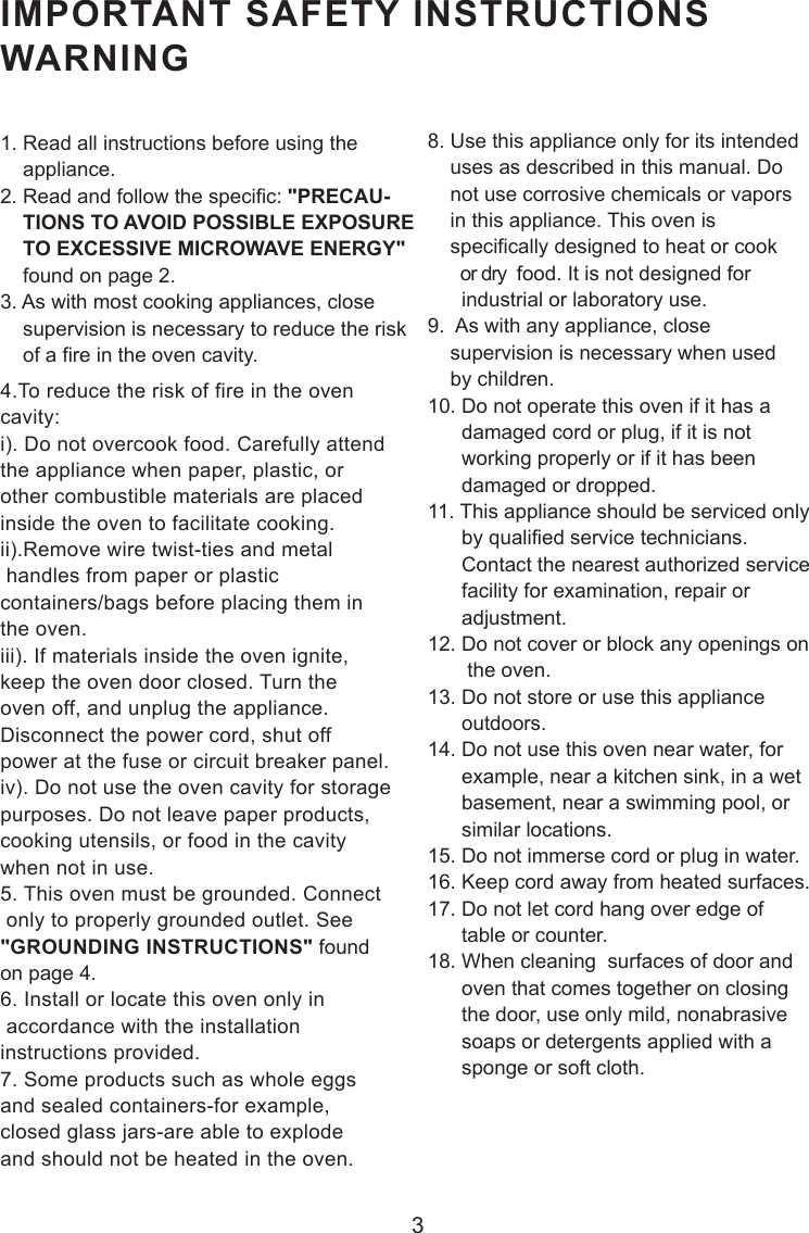 3IMPORTANT SAFETY INSTRUCTIONSWARNING1. Read all instructions before using the    appliance.2. Read and follow the specific: &quot;PRECAU-    TIONS TO AVOID POSSIBLE EXPOSURE    TO EXCESSIVE MICROWAVE ENERGY&quot;    found on page 2.3. As with most cooking appliances, close    supervision is necessary to reduce the risk    of a fire in the oven cavity.4.To reduce the risk of fire in the ovencavity:i). Do not overcook food. Carefully attendthe appliance when paper, plastic, orother combustible materials are placedinside the oven to facilitate cooking.ii).Remove wire twist-ties and metal handles from paper or plasticcontainers/bags before placing them inthe oven.iii). If materials inside the oven ignite,keep the oven door closed. Turn theoven off, and unplug the appliance.Disconnect the power cord, shut offpower at the fuse or circuit breaker panel.iv). Do not use the oven cavity for storagepurposes. Do not leave paper products,cooking utensils, or food in the cavitywhen not in use.5. This oven must be grounded. Connect only to properly grounded outlet. See&quot;GROUNDING INSTRUCTIONS&quot; foundon page 4.6. Install or locate this oven only in accordance with the installationinstructions provided.7. Some products such as whole eggsand sealed containers-for example,closed glass jars-are able to explodeand should not be heated in the oven.8. Use this appliance only for its intended    uses as described in this manual. Do    not use corrosive chemicals or vapors    in this appliance. This oven is    specifically designed to heat or cook       or dry  food. It is not designed for      industrial or laboratory use.9.  As with any appliance, close    supervision is necessary when used    by children.10. Do not operate this oven if it has a      damaged cord or plug, if it is not      working properly or if it has been      damaged or dropped.11. This appliance should be serviced only      by qualified service technicians.      Contact the nearest authorized service      facility for examination, repair or      adjustment.12. Do not cover or block any openings on       the oven.13. Do not store or use this appliance      outdoors.14. Do not use this oven near water, for      example, near a kitchen sink, in a wet      basement, near a swimming pool, or      similar locations.15. Do not immerse cord or plug in water.16. Keep cord away from heated surfaces.17. Do not let cord hang over edge of      table or counter.18. When cleaning  surfaces of door and      oven that comes together on closing      the door, use only mild, nonabrasive      soaps or detergents applied with a      sponge or soft cloth.