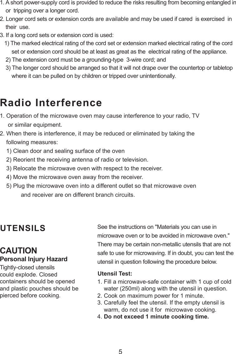 5CAUTIONPersonal Injury HazardTightly-closed utensilscould explode. Closedcontainers should be openedand plastic pouches should bepierced before cooking.Utensil Test:1. Fill a microwave-safe container with 1 cup of cold    water (250ml) along with the utensil in question.2. Cook on maximum power for 1 minute.3. Carefully feel the utensil. If the empty utensil is    warm, do not use it for  microwave cooking.4. Do not exceed 1 minute cooking time.UTENSILS See the instructions on &quot;Materials you can use inmicrowave oven or to be avoided in microwave oven.&quot;There may be certain non-metallic utensils that are notsafe to use for microwaving. If in doubt, you can test theutensil in question following the procedure below.Radio Interference1. A short power-supply cord is provided to reduce the risks resulting from becoming entangled in    or  tripping over a longer cord.2. Longer cord sets or extension cords are available and may be used if cared  is exercised  in    their  use.3. If a long cord sets or extension cord is used:   1) The marked electrical rating of the cord set or extension marked electrical rating of the cord        set or extension cord should be at least as great as the  electrical rating of the appliance.    2) The extension cord must be a grounding-type  3-wire cord; and    3) The longer cord should be arranged so that it will not drape over the countertop or tabletop        where it can be pulled on by children or tripped over unintentionally.1. Operation of the microwave oven may cause interference to your radio, TV     or similar equipment.2. When there is interference, it may be reduced or eliminated by taking the    following measures:    1) Clean door and sealing surface of the oven    2) Reorient the receiving antenna of radio or television.    3) Relocate the microwave oven with respect to the receiver.    4) Move the microwave oven away from the receiver.    5) Plug the microwave oven into a different outlet so that microwave oven             and receiver are on different branch circuits.