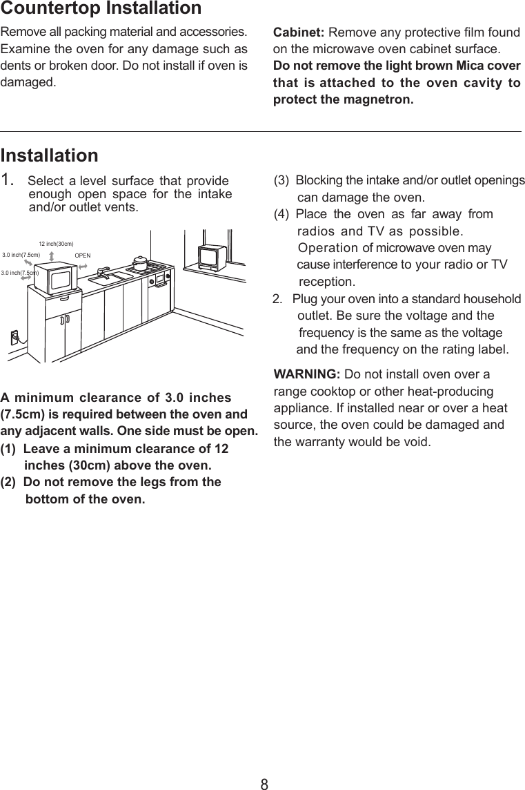 8InstallationA minimum clearance of 3.0  inches(7.5cm) is required between the oven andany adjacent walls. One side must be open.(1)  Leave a minimum clearance of 12      inches (30cm) above the oven.(2)  Do not remove the legs from the       bottom of the oven.(3)  Blocking the intake and/or outlet openings       can damage the oven.(4)  Place  the  oven  as  far  away  from       radios  and TV as  possible.      Operation of microwave oven may       cause interference to your radio or TV       reception.2.   Plug your oven into a standard household       outlet. Be sure the voltage and the        frequency is the same as the voltage       and the frequency on the rating label.WARNING: Do not install oven over arange cooktop or other heat-producingappliance. If installed near or over a heatsource, the oven could be damaged andthe warranty would be void.3.0 inch(7.5cm)3.0 inch(7.5cm)12 inch(30cm)OPENRemove all packing material and accessories.Examine the oven for any damage such asdents or broken door. Do not install if oven isdamaged.Countertop InstallationCabinet: Remove any protective film foundon the microwave oven cabinet surface.Do not remove the light brown Mica coverthat  is attached  to  the  oven  cavity  toprotect the magnetron.1.   Select  a level  surface  that  provide        enough  open  space  for  the  intake        and/or outlet vents.