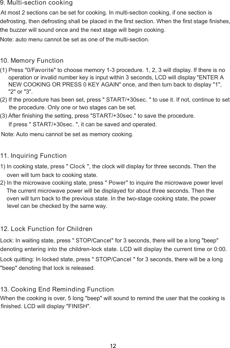 . Multi-section cooking    At most 2 sections can be set for cooking. In multi-section cooking, if one section isdefrosting, then defrosting shall be placed in the first section. When the first stage finish ,the buzzer will sound once and the next stage will begin cooking.Note: auto menu cannot be set as one of the multi-section.es10. Memory Function(1) Press &quot; F&quot; to choose memory 1-3 procedure. 1, 2, 3 will display. If there is no(2) If the procedure has been set, press &quot; START/+30sec. &quot; to use it. If not, continue to set    the procedure. Only one or two stages can be set.(3) After finishing the setting, press &quot; &quot; to save the procedure.If press &quot; START/+30sec. &quot;, it can be saved and operated.Note: Auto menu cannot be set as memory cooking.9 0/ avorite    operation or invalid number key is input within 3 seconds, LCD will display &quot;ENTER A NEW COOKING OR PRESS 0 KEY AGAIN&quot; once, and then turn back to display &quot;1&quot;, &quot;2&quot; or &quot;3&quot;.START/+30sec.1 . I1) In cooking state, press &quot; Clock &quot;, the clock will display for three seconds. Then theoven will turn back to cooking state.2) In the microwave cooking state, press &quot; Power&quot; to inquire the microwave power level   oven will turn back to the previous state. In the two-stage cooking state, the power    level can be checked by the same way.nquiring Function1The current microwave power will be displayed for about three seconds. Then the1 . LLock: In waiting state, press &quot; STOP/Cancel&quot; for 3 seconds, there will be a long &quot;beep&quot;denoting entering into the children-lock state. LCD will display the current time or 0:00Lock quitting: In locked state, press &quot; STOP/C  &quot; for 3 seconds, there will be a long&quot;beep&quot; denoting that lock is released..ancel2When the cooking is over, 5 long &quot;beep&quot; will sound to remind the user that the cooking is  finished.13. Cooking End Reminding Functionock Function for Children LCD will display &quot;FINISH&quot;.12