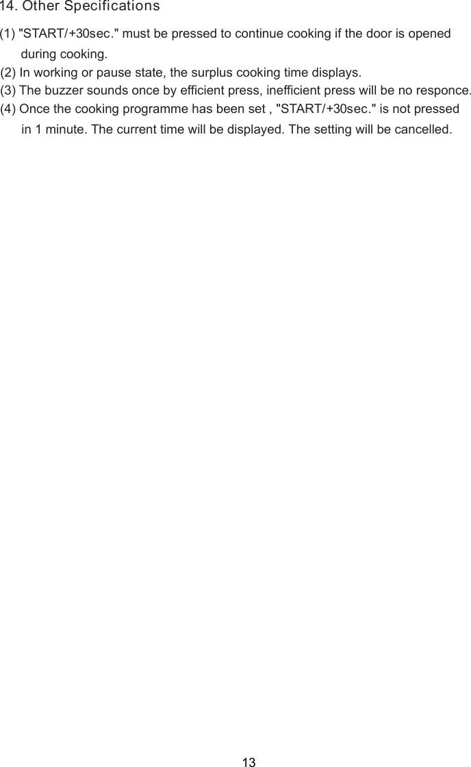 1 . O(2) In working or pause state, the surplus cooking time displays.4 ther Specifications(3) The buzzer sounds once by efficient press, inefficient press will be no responce.(1) &quot;START/+30sec.&quot; must be pressed to continue cooking if the door is opened      during cooking.(4) Once the cooking programme has been set , &quot;START/+30sec.&quot; is not pressed      in 1 minute. The current time will be displayed. The setting will be cancelled.13