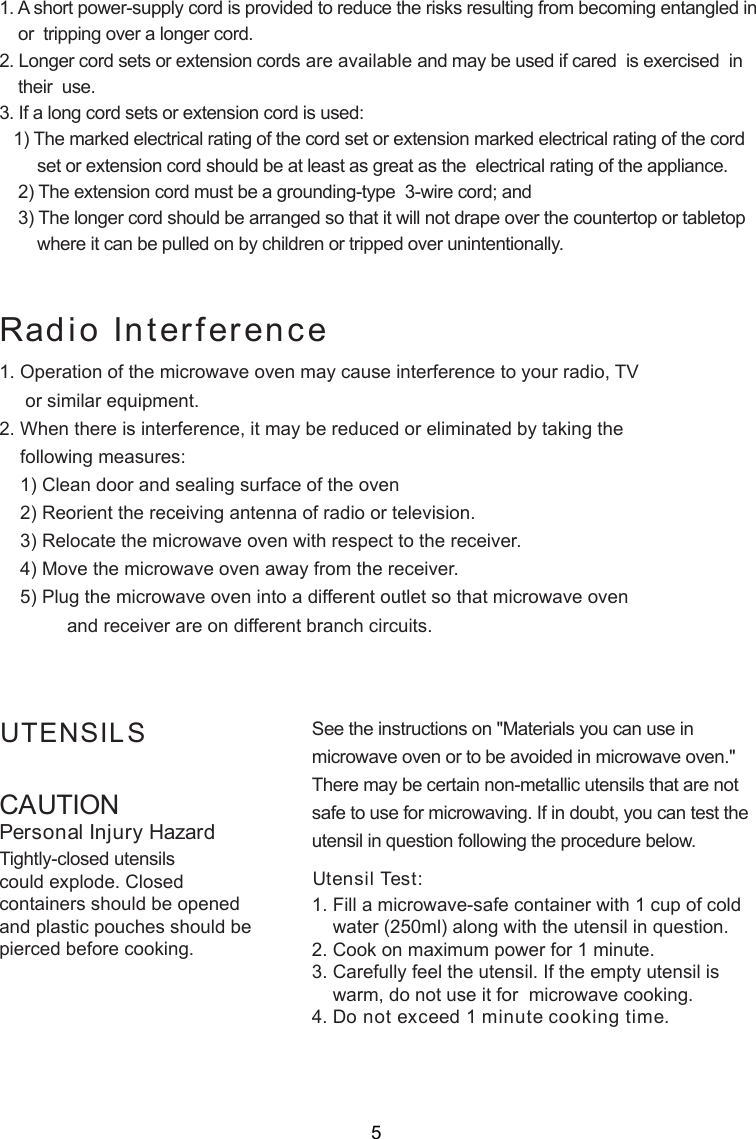 CAUTIONPersonal Injury HazardTightly-closed utensilscould explode. Closedcontainers should be openedand plastic pouches should bepierced before cooking.Utensil Test:1. Fill a microwave-safe container with 1 cup of cold    water (250ml) along with the utensil in question.2. Cook on maximum power for 1 minute.3. Carefully feel the utensil. If the empty utensil is    warm, do not use it for  microwave cooking.4. Do not exceed 1 minute cooking time.UTENSILS See the instructions on &quot;Materials you can use inmicrowave oven or to be avoided in microwave oven.&quot;There may be certain non-metallic utensils that are notsafe to use for microwaving. If in doubt, you can test theutensil in question following the procedure below.Radio Interference1. A short power-supply cord is provided to reduce the risks resulting from becoming entangled in    or  tripping over a longer cord.2. Longer cord sets or extension cords are available and may be used if cared  is exercised  in    their  use.3. If a long cord sets or extension cord is used:   1) The marked electrical rating of the cord set or extension marked electrical rating of the cord        set or extension cord should be at least as great as the  electrical rating of the appliance.    2) The extension cord must be a grounding-type  3-wire cord; and    3) The longer cord should be arranged so that it will not drape over the countertop or tabletop        where it can be pulled on by children or tripped over unintentionally.1. Operation of the microwave oven may cause interference to your radio, TV     or similar equipment.2. When there is interference, it may be reduced or eliminated by taking the    following measures:    1) Clean door and sealing surface of the oven    2) Reorient the receiving antenna of radio or television.    3) Relocate the microwave oven with respect to the receiver.    4) Move the microwave oven away from the receiver.    5) Plug the microwave oven into a different outlet so that microwave oven             and receiver are on different branch circuits.5